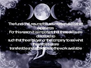 The functional resume focuses more on skills than experience. For this reason it is important that these skills are described so such that the employer or the company to see what these abilities are transferable and applicable to the work available 