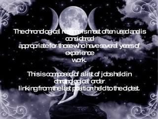 The chronological resume is most often used and is considered appropriate for those who have several years of experience work. This is composed of a list of jobs held in chronological order linking from the last position held to the oldest. 