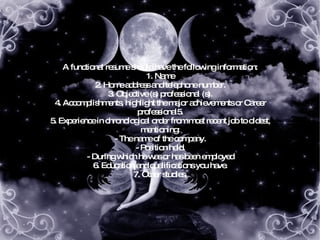 A functional resume should have the following information: 1. Name 2. Home address and telephone number. 3. Objective (s) professional (s). 4. Accomplishments, highlight the major achievements or Career professional5. 5. Experience in chronological order from most recent job to oldest, mentioning: - The name of the company. - Position held. - During which he was or has been employed 6. Education and qualifications you have. 7. Other studies, 
