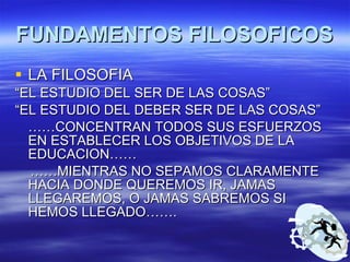 FUNDAMENTOS FILOSOFICOS LA FILOSOFIA  “ EL ESTUDIO DEL SER DE LAS COSAS” “ EL ESTUDIO DEL DEBER SER DE LAS COSAS” …… CONCENTRAN TODOS SUS ESFUERZOS EN ESTABLECER LOS OBJETIVOS DE LA EDUCACION…… …… MIENTRAS NO SEPAMOS CLARAMENTE HACIA DONDE QUEREMOS IR, JAMAS LLEGAREMOS, O JAMAS SABREMOS SI HEMOS LLEGADO……. 