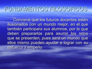 FUNDAMENTOS FILOSOFICOS Conviene que los futuros docentes estén ilusionados con un mundo mejor, en el que también participara sus alumnos, por lo que deben prepararlos para asumir los retos que se presenten, pues será un mundo que ellos mismo pueden ayudar a lograr con su esfuerzo y empeño 