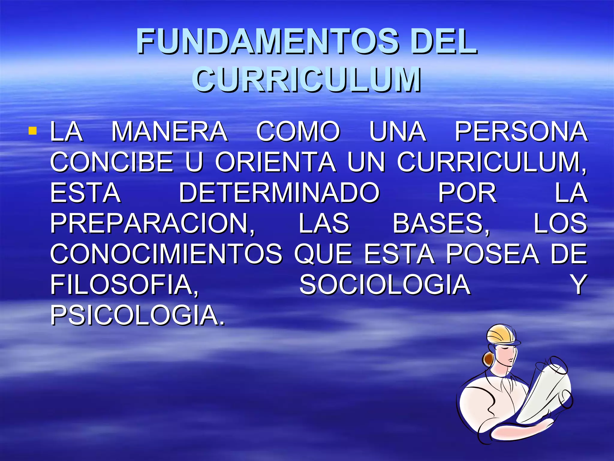 FUNDAMENTOS DEL CURRICULUM LA MANERA COMO UNA PERSONA CONCIBE U ORIENTA UN CURRICULUM, ESTA DETERMINADO POR LA PREPARACION, LAS BASES, LOS CONOCIMIENTOS QUE ESTA POSEA DE FILOSOFIA, SOCIOLOGIA Y PSICOLOGIA. 