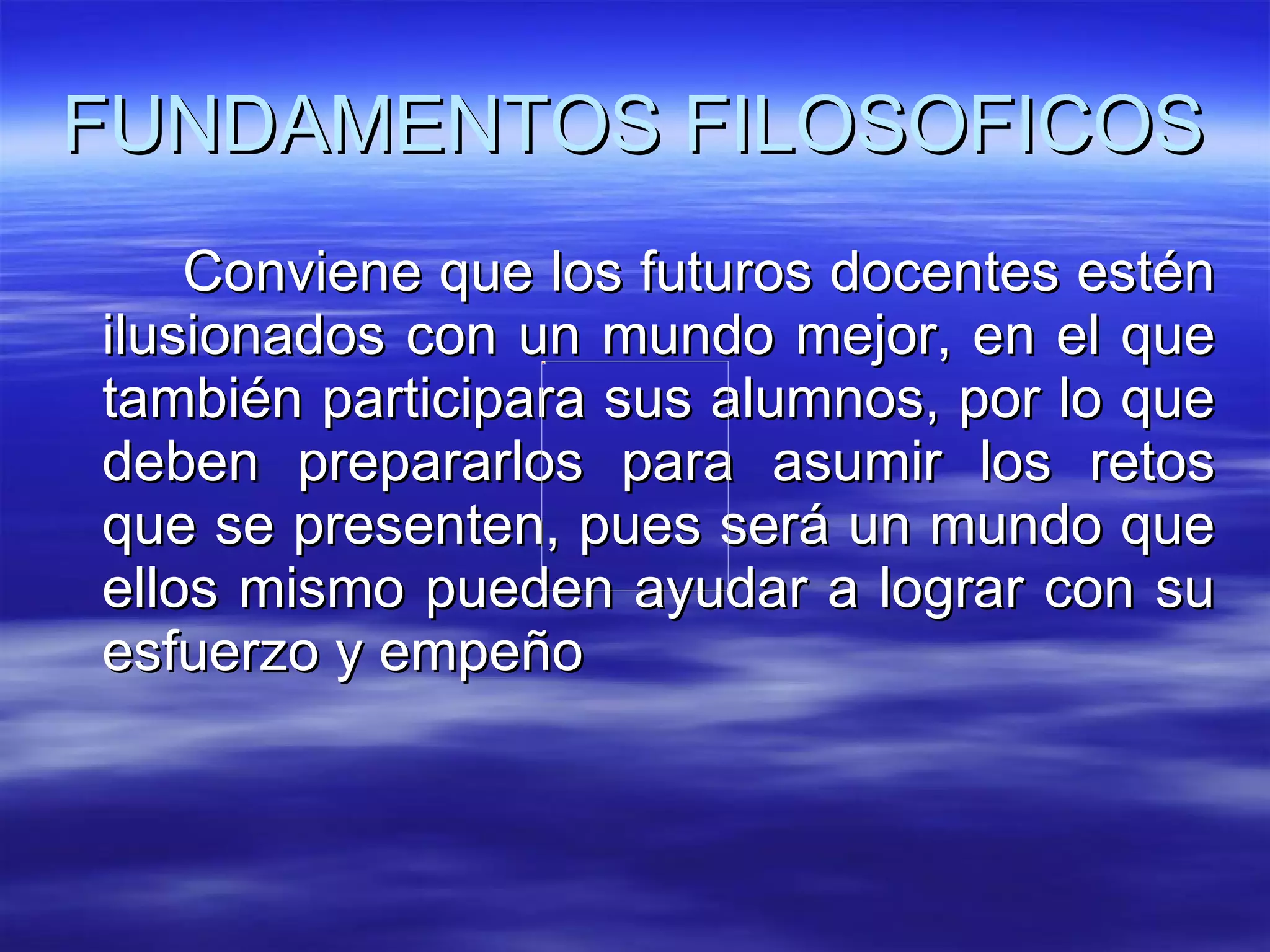 FUNDAMENTOS FILOSOFICOS Conviene que los futuros docentes estén ilusionados con un mundo mejor, en el que también participara sus alumnos, por lo que deben prepararlos para asumir los retos que se presenten, pues será un mundo que ellos mismo pueden ayudar a lograr con su esfuerzo y empeño 