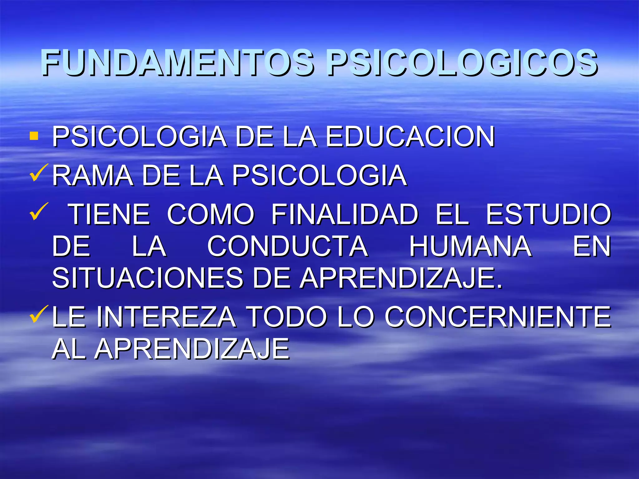 FUNDAMENTOS PSICOLOGICOS PSICOLOGIA DE LA EDUCACION RAMA DE LA PSICOLOGIA TIENE COMO FINALIDAD EL ESTUDIO DE LA CONDUCTA HUMANA EN SITUACIONES DE APRENDIZAJE. LE INTEREZA TODO LO CONCERNIENTE AL APRENDIZAJE 