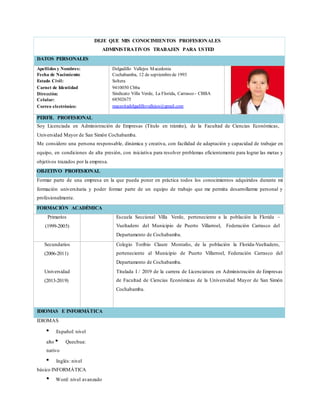 DEJE QUE MIS CONOCIMIENTOS PROFESIONALES
ADMINISTRATIVOS TRABAJEN PARA USTED
DATOS PERSONALES
Apellidos y Nombres:
Fecha de Nacimiento:
Estado Civil:
Carnet de Identidad
Dirección:
Celular:
Correo electrónico:
Delgadillo Vallejos Macedonia
Cochabamba, 12 de septiembrede 1993
Soltera
9410050 Cbba
Sindicato Villa Verde, La Florida, Carrasco - CBBA
68502675
macesitadelgadillovallejos@gmail.com
PERFIL PROFESIONAL
Soy Licenciada en Administración de Empresas (Titulo en trámite), de la Facultad de Ciencias Económicas,
Universidad Mayor de San Simón Cochabamba.
Me considero una persona responsable, dinámica y creativa, con facilidad de adaptación y capacidad de trabajar en
equipo, en condiciones de alta presión, con iniciativa para resolver problemas eficientemente para lograr las metas y
objetivos trazados por la empresa.
OBJETIVO PROFESIONAL
Formar parte de una empresa en la que pueda poner en práctica todos los conocimientos adquiridos durante mi
formación universitaria y poder formar parte de un equipo de trabajo que me permita desarrollarme personal y
profesionalmente.
FORMACIÓN ACADÉMICA
Primarios
(1999-2005)
Escuela Seccional Villa Verde, perteneciente a la población la Florida –
Vueltadero del Municipio de Puerto Villarroel, Federación Carrasco del
Departamento de Cochabamba.
Secundarios
(2006-2011)
Universidad
(2013-2019)
Colegio Toribio Claure Montaño, de la población la Florida-Vueltadero,
perteneciente al Municipio de Puerto Villarroel, Federación Carrasco del
Departamento de Cochabamba.
Titulada I / 2019 de la carrera de Licenciatura en Administración de Empresas
de Facultad de Ciencias Económicas de la Universidad Mayor de San Simón
Cochabamba.
IDIOMAS E INFORMÁTICA
IDIOMAS
Español: nivel
alto Quechua:
nativo
Inglés: nivel
básico INFORMÁTICA
Word: nivel avanzado
 