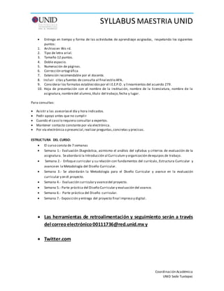 SYLLABUS MAESTRIA UNID
Coordinación Académica
UNID Sede Tuxtepec
ESTRUCTURA DEL CURSO:
 El curso consta de 7 semanas
 Semana 1.- Evaluación Diagnóstica, asimismo el análisis del syllabus y criterios de evaluación de la
asignatura. Seabordará la Introducción al Curriculum y organización deequipos de trabajo.
 Semana 2.- Enfoque curricular y su relación con fundamentos del currículo, Estructura Curricular y
avanceen la Metodología del Diseño Curricular.
 Semana 3.- Se abordarán la Metodología para el Diseño Curricular y avance en la evaluación
curricular y en él proyecto.
 Semana 4.- Evaluación curriculary avancedel proyecto.
 Semana 5.- Parte práctica del Diseño Curricular y evaluación del avance.
 Semana 6.- Parte práctica del Diseño curricular.
 Semana 7.- Exposición y entrega del proyecto final impreso y digital.
 Las herramientas de retroalimentación y seguimiento serán a través
del correoelectrónico 00111736@red.unid.mx y
 Twitter.com
 Entrega en tiempo y forma de las actividades de aprendizaje asignadas, respetando los siguientes
puntos:
1. Archivo en Wo rd.
2. Tipo de letra arial.
3. Tamaño 12 puntos.
4. Doble espacio.
5. Numeración de páginas.
6. Corrección ortográfica.
7. Extensión recomendable por el docente.
8. Incluir citas y fuentes de consulta al final estilo APA..
9. Considerar los formatos establecidospor el I.E.E.P.O. y lineamientos del acuerdo 279.
10. Hoja de presentación con el nombre de la institución, nombre de la licenciatura, nombre de la
asignatura,nombredel alumno,título del trabajo,fecha y lugar.
Para consultas:
 Asistir a las asesoríasel día y hora indicados.
 Pedir apoyo antes que no cumplir
 Cuando el caso lo requiera consultar a expertos.
 Mantener contacto constante por vía electrónica.
 Por vía electrónica o presencial,realizar preguntas,concretas y precisas.
 