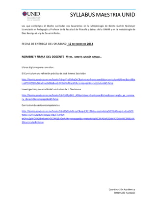 SYLLABUS MAESTRIA UNID
Coordinación Académica
UNID Sede Tuxtepec
Los que contempla el Diseño curricular nos basaremos en la Metodología de Benito Guillén Niemeyer
Licenciado en Pedagogía y Profesor de la Facultad de Filosofía y Letras de la UNAM y en la metodología de
Díaz Barriga et al y de Casarini Ratto..
FECHA DE ENTREGA DEL SYLABUSS: 12 DE ENERO DE 2013
NOMBRE Y FIRMA DEL DOCENTE MTRA. MIREYA GARCÍA RANGEL.
Libros digitales paraconsultar:
El Curriculumuna reflexión prácticadeJosé Jimeno Sacristán
http://books.google.com.mx/books?id=pjPrpCMkgOsC&printsec=frontcover&dq=curriculum&hl=es&sa=X&e
i=pZTtUKPQOufk2wXyyoGADg&ved=0CDgQ6AEwAQ#v=onepage&q=curriculum&f=false
Investigación y desarrollo del currículumde L. Stenhouse
http://books.google.com.mx/books?id=TzGPp84l1_AC&printsec=frontcover&hl=es&source=gbs_ge_summa
ry_r&cad=0#v=onepage&q&f=false
Curriculumbasado en competencias
http://books.google.com.mx/books?id=ICNCJubGLmsC&pg=PA317&dq=metodolog%C3%ADa+del+dise%C3
%B1o+curricular&hl=es&sa=X&ei=rZrtUP-
wG4ns2gWO8YCIBw&ved=0CDMQ6AEwAA#v=onepage&q=metodolog%C3%ADa%20del%20dise%C3%B1o%
20curricular&f=false
 