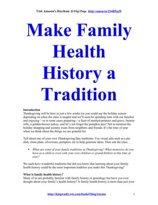 Visit Amazon's Haytham Al Fiqi Page http://amzn.to/1S4BXqW
Make Family
Health
History a
Tradition
Introduction
Thanksgiving will be here in just a few weeks (or you could say the holiday season
depending on when the class is taught) and we’ll soon be spending time with our families
and enjoying – or in some cases preparing – a feast of mashed potatoes and gravy, buttery
rolls, a golden-brown turkey, and let’s not forget the pumpkin pies! Not to mention the
holiday shopping and yummy treats from neighbors and friends. It’s the time of year
when we think about the things we are grateful for.
Tell about one of your own Thanksgiving Day traditions. Use visual aids such as a pie
dish, china plate, silverware, pumpkin, etc to help generate ideas. Then ask the class…
 What are some of your family traditions at Thanksgiving? What memories do you
have as a child or even with your own children or grandchildren at this time of
year?
We each have wonderful traditions but did you know that learning about your family
health history could be the most important tradition you make this Thanksgiving?
What is family health history?
Many of us are probably familiar with family history or genealogy but have you ever
thought about your family’s health history? A family health history is more than just your
http://kingwnd1.wix.com/book#!blog/rurmn 1
 
