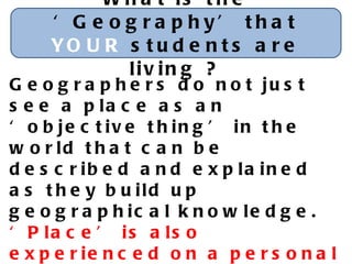 What is the ‘Geography’ that  YOUR  students are living ? Geographers do not just see a place as an ‘objective thing’ in the world that can be described and explained as they build up geographical knowledge.  ‘ Place’ is also experienced on a personal and deeply emotional level. Eleanor Rawling 