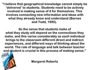 “ I believe that geographical knowledge cannot simply be ‘delivered’ to students. Students need to be actively involved in making sense of it for themselves. This involves connecting new information and ideas with what they already know and understand (Barnes and Todd, 1995).  So the sense that students make of what they study will depend on the connections they make, and this varies considerably as each individual brings to the classroom different direct and indirect experiences, and different ways of thinking about the world. The role of language and talk between teacher and student is crucial in this process of making sense.” Margaret Roberts 