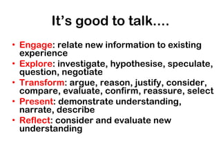 It’s good to talk.... Engage : relate new information to existing experience Explore : investigate, hypothesise, speculate, question, negotiate Transform : argue, reason, justify, consider, compare, evaluate, confirm, reassure, select Present : demonstrate understanding, narrate, describe Reflect : consider and evaluate new understanding 