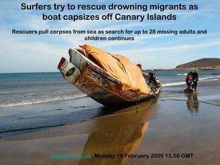 Surfers try to rescue drowning migrants as boat capsizes off Canary Islands Rescuers pull corpses from sea as search for up to 28 missing adults and children continues guardian.co.uk , Monday 16 February 2009 13.50 GMT 