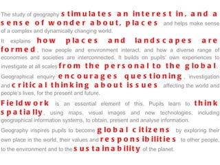 The study of geography   stimulates an interest in, and a sense of wonder about, places  and helps make sense of a complex and dynamically changing world.  It explains  how places and landscapes are formed , how people and environment interact, and how a diverse range of economies and societies are interconnected. It builds on pupils’ own experiences to investigate at all scales  from the personal to the global . Geographical enquiry  encourages questioning , investigation and  critical thinking about issues  affecting the world and people’s lives, for the present and future.  Fieldwork  is an essential element of this. Pupils learn to  think spatially , using maps, visual images and new technologies, including geographical information systems, to obtain, present and analyse information.  Geography inspires pupils to become  global citizens  by exploring their own place in the world, their values and  responsibilities   to other people, to the environment and to the  sustainability  of the planet. 