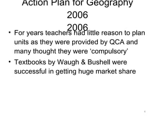 Action Plan for Geography 2006 2006 For years teachers had little reason to plan units as they were provided by QCA and many thought they were ‘compulsory’ Textbooks by Waugh & Bushell were successful in getting huge market share 