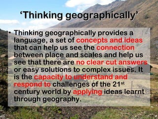 ‘ Thinking geographically’ Thinking geographically provides a language, a set of  concepts and ideas  that can help us see the  connection  between place and scales and help us see that there are  no clear cut answers  or easy solutions to complex issues. It is the  capacity to understand and respond to  challenges of the 21 st  century world by  applying  ideas learnt through geography. 