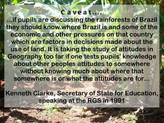 Caveat.... ...if pupils are discussing the rainforests of Brazil they should know where Brazil is and some of the economic and other pressures on that country which are factors in decisions made about the use of land. It is taking the study of attitudes in Geography too far if one tests pupils' knowledge about other peoples attitudes to somewhere without knowing much about where that somewhere is or what the attitudes are for... Kenneth Clarke, Secretary of State for Education, speaking at the RGS in 1991 