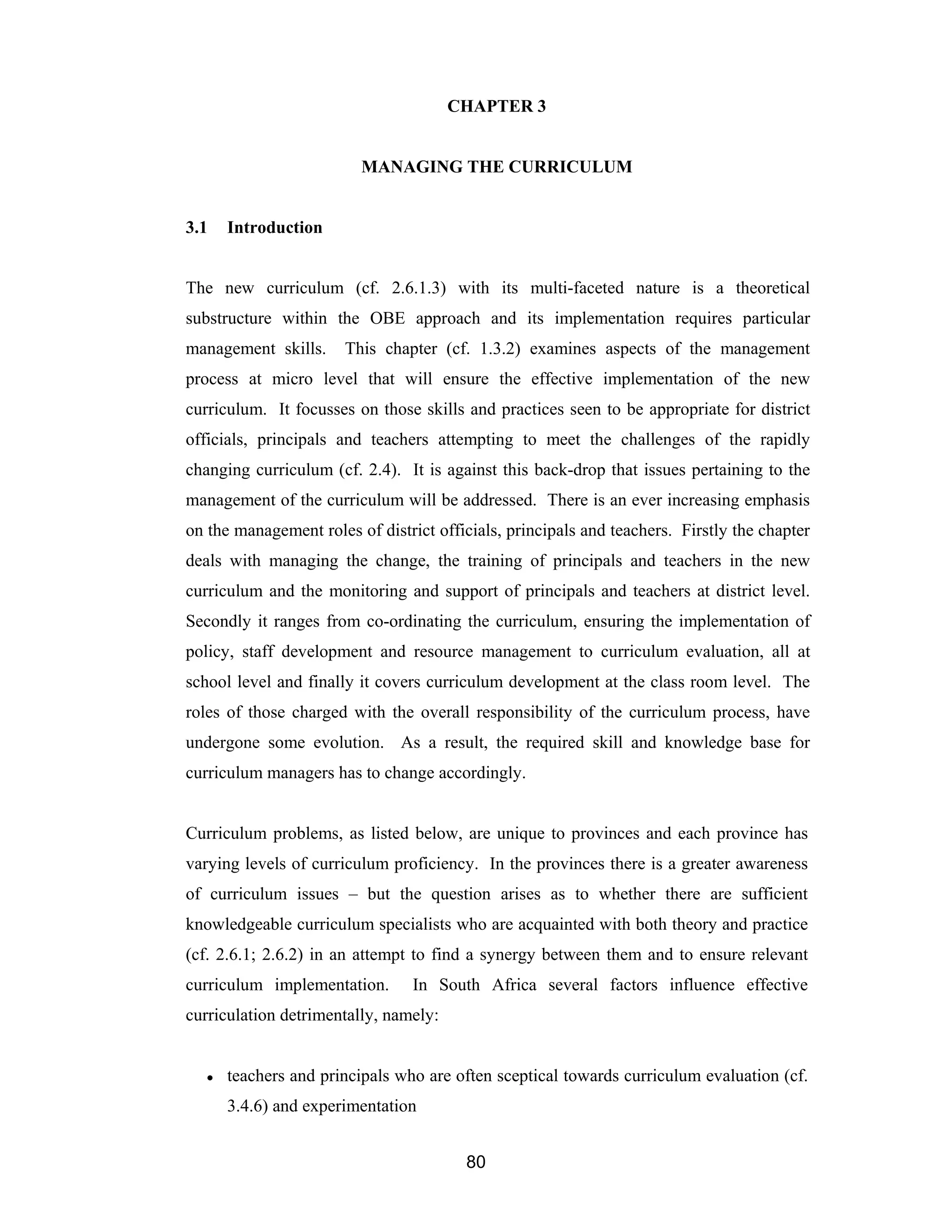 80
CHAPTER 3
MANAGING THE CURRICULUM
3.1 Introduction
The new curriculum (cf. 2.6.1.3) with its multi-faceted nature is a theoretical
substructure within the OBE approach and its implementation requires particular
management skills. This chapter (cf. 1.3.2) examines aspects of the management
process at micro level that will ensure the effective implementation of the new
curriculum. It focusses on those skills and practices seen to be appropriate for district
officials, principals and teachers attempting to meet the challenges of the rapidly
changing curriculum (cf. 2.4). It is against this back-drop that issues pertaining to the
management of the curriculum will be addressed. There is an ever increasing emphasis
on the management roles of district officials, principals and teachers. Firstly the chapter
deals with managing the change, the training of principals and teachers in the new
curriculum and the monitoring and support of principals and teachers at district level.
Secondly it ranges from co-ordinating the curriculum, ensuring the implementation of
policy, staff development and resource management to curriculum evaluation, all at
school level and finally it covers curriculum development at the class room level. The
roles of those charged with the overall responsibility of the curriculum process, have
undergone some evolution. As a result, the required skill and knowledge base for
curriculum managers has to change accordingly.
Curriculum problems, as listed below, are unique to provinces and each province has
varying levels of curriculum proficiency. In the provinces there is a greater awareness
of curriculum issues – but the question arises as to whether there are sufficient
knowledgeable curriculum specialists who are acquainted with both theory and practice
(cf. 2.6.1; 2.6.2) in an attempt to find a synergy between them and to ensure relevant
curriculum implementation. In South Africa several factors influence effective
curriculation detrimentally, namely:
● teachers and principals who are often sceptical towards curriculum evaluation (cf.
3.4.6) and experimentation
 