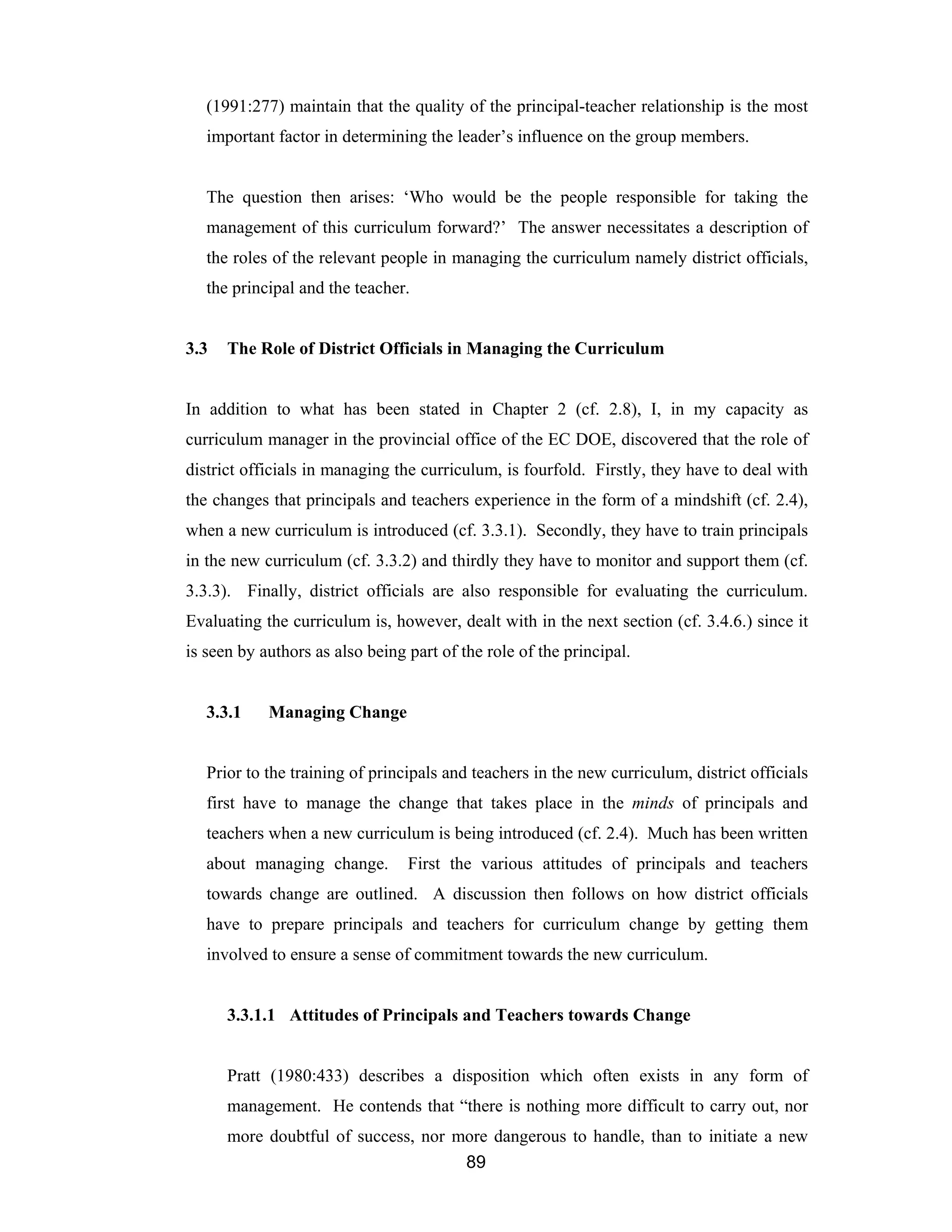 89
(1991:277) maintain that the quality of the principal-teacher relationship is the most
important factor in determining the leader’s influence on the group members.
The question then arises: ‘Who would be the people responsible for taking the
management of this curriculum forward?’ The answer necessitates a description of
the roles of the relevant people in managing the curriculum namely district officials,
the principal and the teacher.
3.3 The Role of District Officials in Managing the Curriculum
In addition to what has been stated in Chapter 2 (cf. 2.8), I, in my capacity as
curriculum manager in the provincial office of the EC DOE, discovered that the role of
district officials in managing the curriculum, is fourfold. Firstly, they have to deal with
the changes that principals and teachers experience in the form of a mindshift (cf. 2.4),
when a new curriculum is introduced (cf. 3.3.1). Secondly, they have to train principals
in the new curriculum (cf. 3.3.2) and thirdly they have to monitor and support them (cf.
3.3.3). Finally, district officials are also responsible for evaluating the curriculum.
Evaluating the curriculum is, however, dealt with in the next section (cf. 3.4.6.) since it
is seen by authors as also being part of the role of the principal.
3.3.1 Managing Change
Prior to the training of principals and teachers in the new curriculum, district officials
first have to manage the change that takes place in the minds of principals and
teachers when a new curriculum is being introduced (cf. 2.4). Much has been written
about managing change. First the various attitudes of principals and teachers
towards change are outlined. A discussion then follows on how district officials
have to prepare principals and teachers for curriculum change by getting them
involved to ensure a sense of commitment towards the new curriculum.
3.3.1.1 Attitudes of Principals and Teachers towards Change
Pratt (1980:433) describes a disposition which often exists in any form of
management. He contends that “there is nothing more difficult to carry out, nor
more doubtful of success, nor more dangerous to handle, than to initiate a new
 