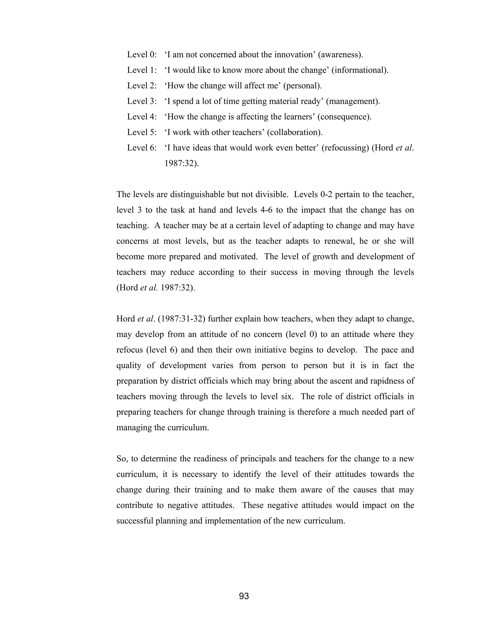 93
Level 0: ‘I am not concerned about the innovation’ (awareness).
Level 1: ‘I would like to know more about the change’ (informational).
Level 2: ‘How the change will affect me’ (personal).
Level 3: ‘I spend a lot of time getting material ready’ (management).
Level 4: ‘How the change is affecting the learners’ (consequence).
Level 5: ‘I work with other teachers’ (collaboration).
Level 6: ‘I have ideas that would work even better’ (refocussing) (Hord et al.
1987:32).
The levels are distinguishable but not divisible. Levels 0-2 pertain to the teacher,
level 3 to the task at hand and levels 4-6 to the impact that the change has on
teaching. A teacher may be at a certain level of adapting to change and may have
concerns at most levels, but as the teacher adapts to renewal, he or she will
become more prepared and motivated. The level of growth and development of
teachers may reduce according to their success in moving through the levels
(Hord et al. 1987:32).
Hord et al. (1987:31-32) further explain how teachers, when they adapt to change,
may develop from an attitude of no concern (level 0) to an attitude where they
refocus (level 6) and then their own initiative begins to develop. The pace and
quality of development varies from person to person but it is in fact the
preparation by district officials which may bring about the ascent and rapidness of
teachers moving through the levels to level six. The role of district officials in
preparing teachers for change through training is therefore a much needed part of
managing the curriculum.
So, to determine the readiness of principals and teachers for the change to a new
curriculum, it is necessary to identify the level of their attitudes towards the
change during their training and to make them aware of the causes that may
contribute to negative attitudes. These negative attitudes would impact on the
successful planning and implementation of the new curriculum.
 