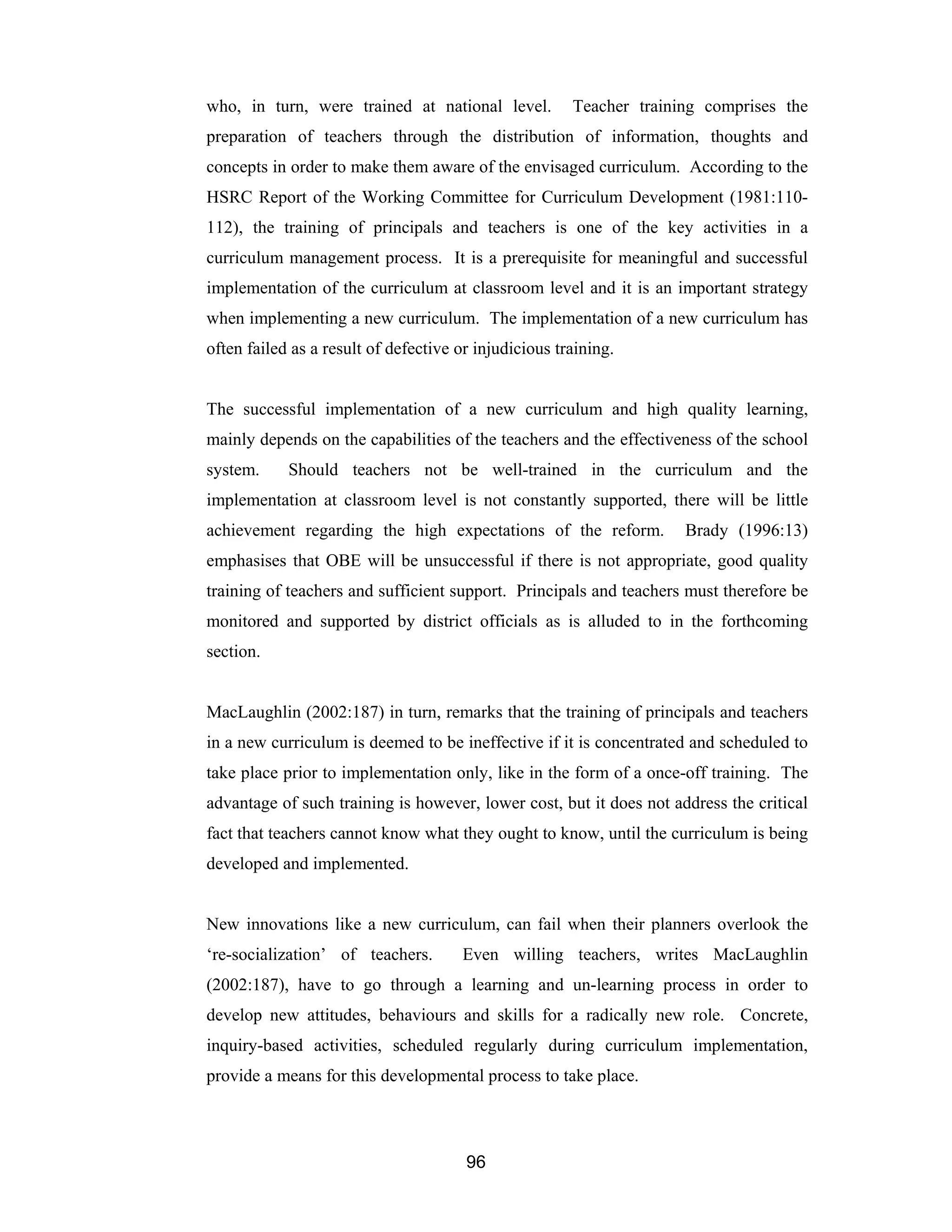 96
who, in turn, were trained at national level. Teacher training comprises the
preparation of teachers through the distribution of information, thoughts and
concepts in order to make them aware of the envisaged curriculum. According to the
HSRC Report of the Working Committee for Curriculum Development (1981:110-
112), the training of principals and teachers is one of the key activities in a
curriculum management process. It is a prerequisite for meaningful and successful
implementation of the curriculum at classroom level and it is an important strategy
when implementing a new curriculum. The implementation of a new curriculum has
often failed as a result of defective or injudicious training.
The successful implementation of a new curriculum and high quality learning,
mainly depends on the capabilities of the teachers and the effectiveness of the school
system. Should teachers not be well-trained in the curriculum and the
implementation at classroom level is not constantly supported, there will be little
achievement regarding the high expectations of the reform. Brady (1996:13)
emphasises that OBE will be unsuccessful if there is not appropriate, good quality
training of teachers and sufficient support. Principals and teachers must therefore be
monitored and supported by district officials as is alluded to in the forthcoming
section.
MacLaughlin (2002:187) in turn, remarks that the training of principals and teachers
in a new curriculum is deemed to be ineffective if it is concentrated and scheduled to
take place prior to implementation only, like in the form of a once-off training. The
advantage of such training is however, lower cost, but it does not address the critical
fact that teachers cannot know what they ought to know, until the curriculum is being
developed and implemented.
New innovations like a new curriculum, can fail when their planners overlook the
‘re-socialization’ of teachers. Even willing teachers, writes MacLaughlin
(2002:187), have to go through a learning and un-learning process in order to
develop new attitudes, behaviours and skills for a radically new role. Concrete,
inquiry-based activities, scheduled regularly during curriculum implementation,
provide a means for this developmental process to take place.
 