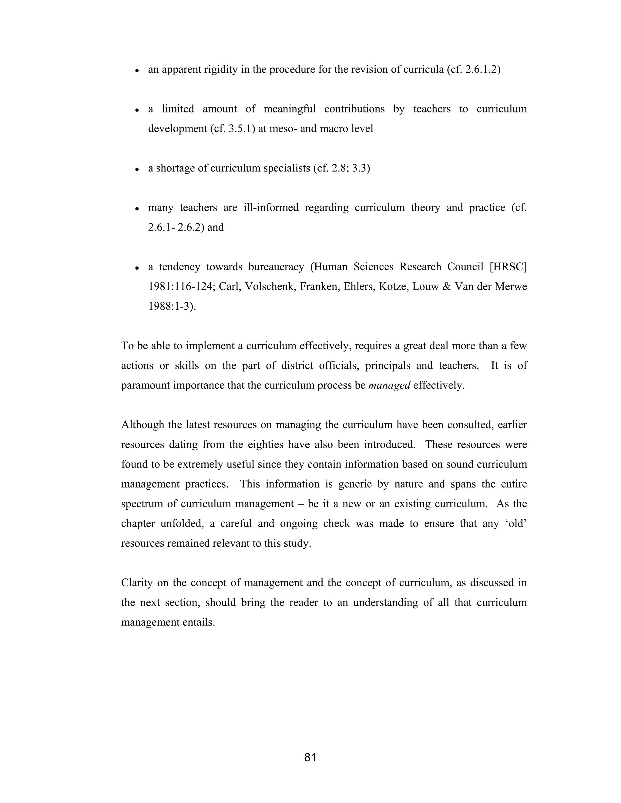 81
● an apparent rigidity in the procedure for the revision of curricula (cf. 2.6.1.2)
● a limited amount of meaningful contributions by teachers to curriculum
development (cf. 3.5.1) at meso- and macro level
● a shortage of curriculum specialists (cf. 2.8; 3.3)
● many teachers are ill-informed regarding curriculum theory and practice (cf.
2.6.1- 2.6.2) and
● a tendency towards bureaucracy (Human Sciences Research Council [HRSC]
1981:116-124; Carl, Volschenk, Franken, Ehlers, Kotze, Louw & Van der Merwe
1988:1-3).
To be able to implement a curriculum effectively, requires a great deal more than a few
actions or skills on the part of district officials, principals and teachers. It is of
paramount importance that the curriculum process be managed effectively.
Although the latest resources on managing the curriculum have been consulted, earlier
resources dating from the eighties have also been introduced. These resources were
found to be extremely useful since they contain information based on sound curriculum
management practices. This information is generic by nature and spans the entire
spectrum of curriculum management – be it a new or an existing curriculum. As the
chapter unfolded, a careful and ongoing check was made to ensure that any ‘old’
resources remained relevant to this study.
Clarity on the concept of management and the concept of curriculum, as discussed in
the next section, should bring the reader to an understanding of all that curriculum
management entails.
 
