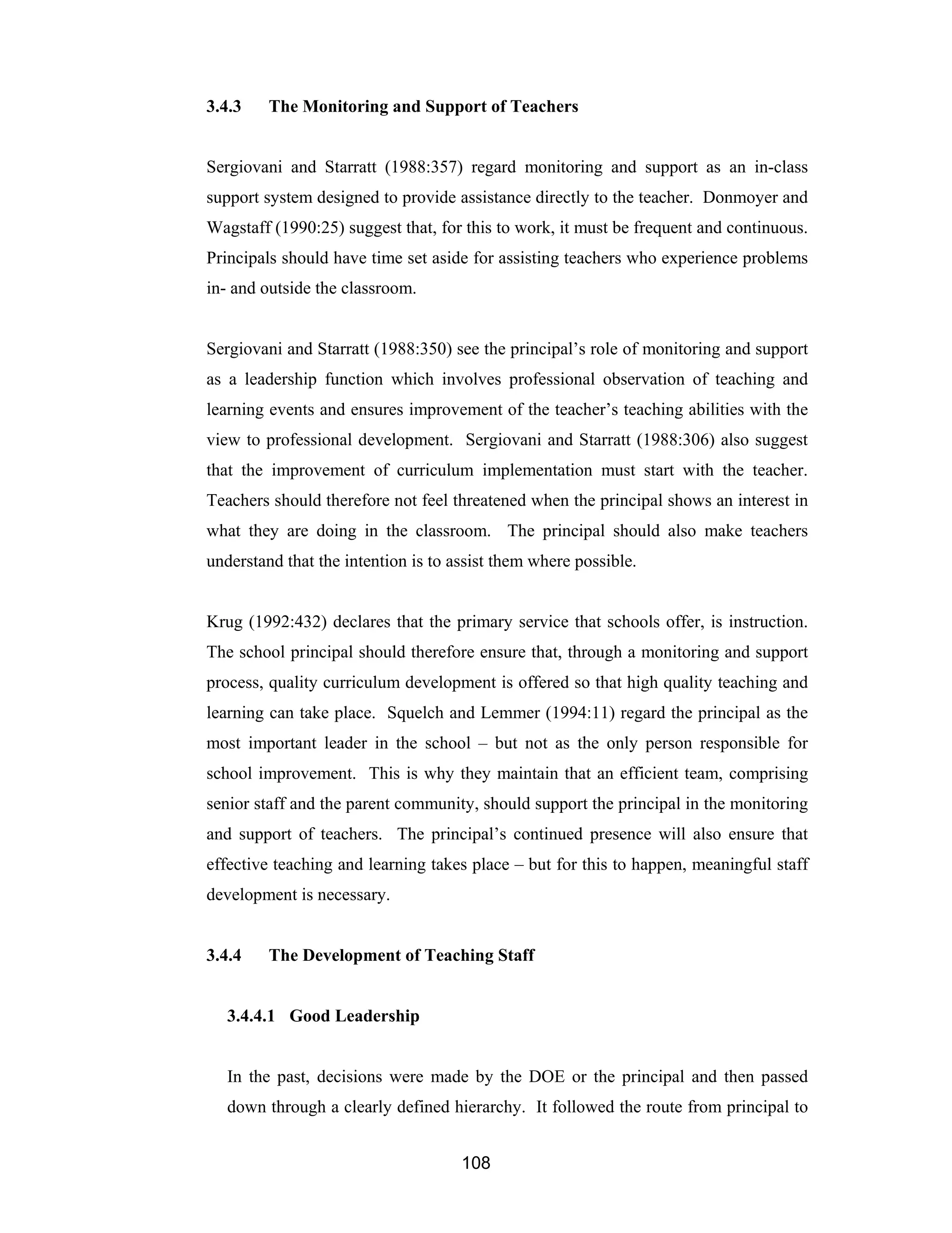 108
3.4.3 The Monitoring and Support of Teachers
Sergiovani and Starratt (1988:357) regard monitoring and support as an in-class
support system designed to provide assistance directly to the teacher. Donmoyer and
Wagstaff (1990:25) suggest that, for this to work, it must be frequent and continuous.
Principals should have time set aside for assisting teachers who experience problems
in- and outside the classroom.
Sergiovani and Starratt (1988:350) see the principal’s role of monitoring and support
as a leadership function which involves professional observation of teaching and
learning events and ensures improvement of the teacher’s teaching abilities with the
view to professional development. Sergiovani and Starratt (1988:306) also suggest
that the improvement of curriculum implementation must start with the teacher.
Teachers should therefore not feel threatened when the principal shows an interest in
what they are doing in the classroom. The principal should also make teachers
understand that the intention is to assist them where possible.
Krug (1992:432) declares that the primary service that schools offer, is instruction.
The school principal should therefore ensure that, through a monitoring and support
process, quality curriculum development is offered so that high quality teaching and
learning can take place. Squelch and Lemmer (1994:11) regard the principal as the
most important leader in the school – but not as the only person responsible for
school improvement. This is why they maintain that an efficient team, comprising
senior staff and the parent community, should support the principal in the monitoring
and support of teachers. The principal’s continued presence will also ensure that
effective teaching and learning takes place – but for this to happen, meaningful staff
development is necessary.
3.4.4 The Development of Teaching Staff
3.4.4.1 Good Leadership
In the past, decisions were made by the DOE or the principal and then passed
down through a clearly defined hierarchy. It followed the route from principal to
 