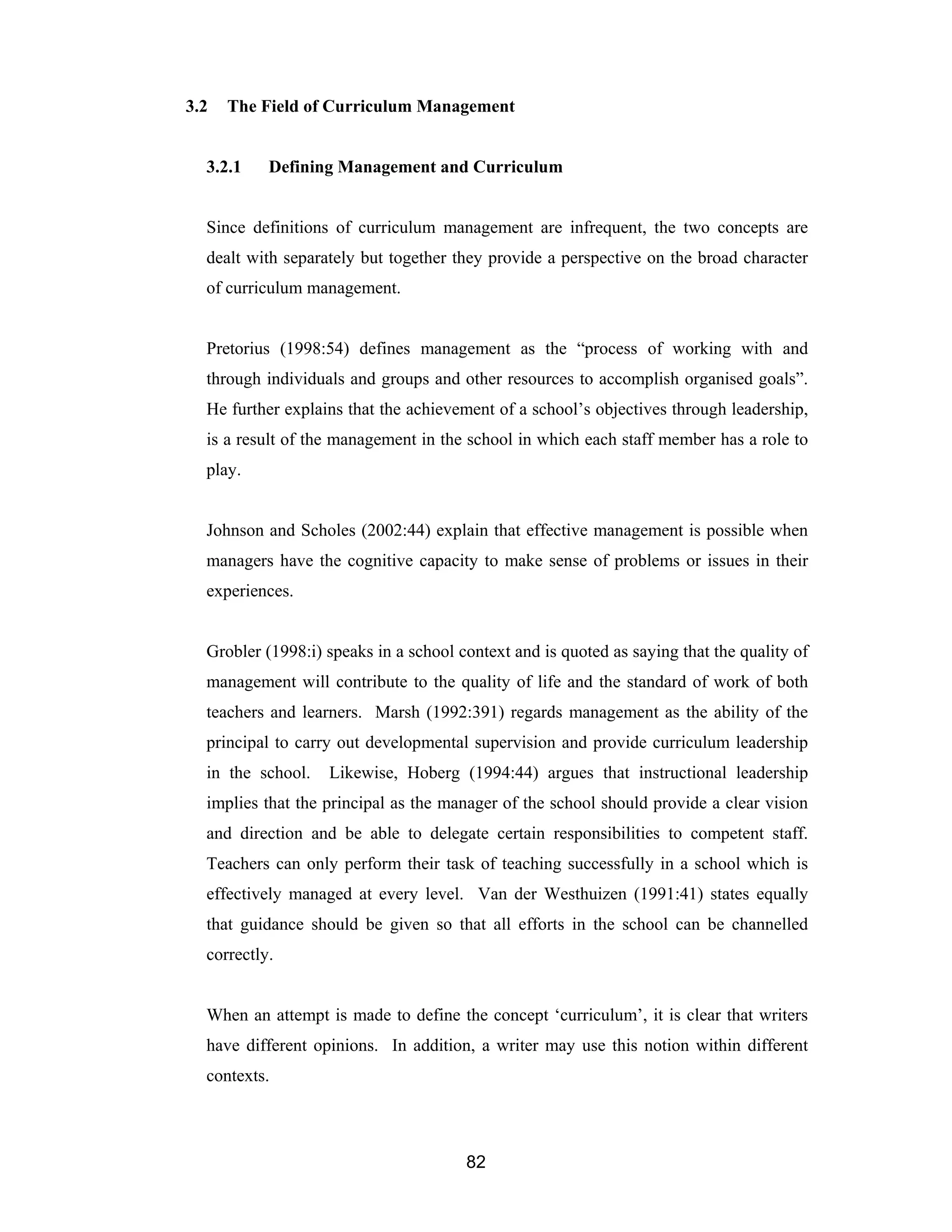 82
3.2 The Field of Curriculum Management
3.2.1 Defining Management and Curriculum
Since definitions of curriculum management are infrequent, the two concepts are
dealt with separately but together they provide a perspective on the broad character
of curriculum management.
Pretorius (1998:54) defines management as the “process of working with and
through individuals and groups and other resources to accomplish organised goals”.
He further explains that the achievement of a school’s objectives through leadership,
is a result of the management in the school in which each staff member has a role to
play.
Johnson and Scholes (2002:44) explain that effective management is possible when
managers have the cognitive capacity to make sense of problems or issues in their
experiences.
Grobler (1998:i) speaks in a school context and is quoted as saying that the quality of
management will contribute to the quality of life and the standard of work of both
teachers and learners. Marsh (1992:391) regards management as the ability of the
principal to carry out developmental supervision and provide curriculum leadership
in the school. Likewise, Hoberg (1994:44) argues that instructional leadership
implies that the principal as the manager of the school should provide a clear vision
and direction and be able to delegate certain responsibilities to competent staff.
Teachers can only perform their task of teaching successfully in a school which is
effectively managed at every level. Van der Westhuizen (1991:41) states equally
that guidance should be given so that all efforts in the school can be channelled
correctly.
When an attempt is made to define the concept ‘curriculum’, it is clear that writers
have different opinions. In addition, a writer may use this notion within different
contexts.
 