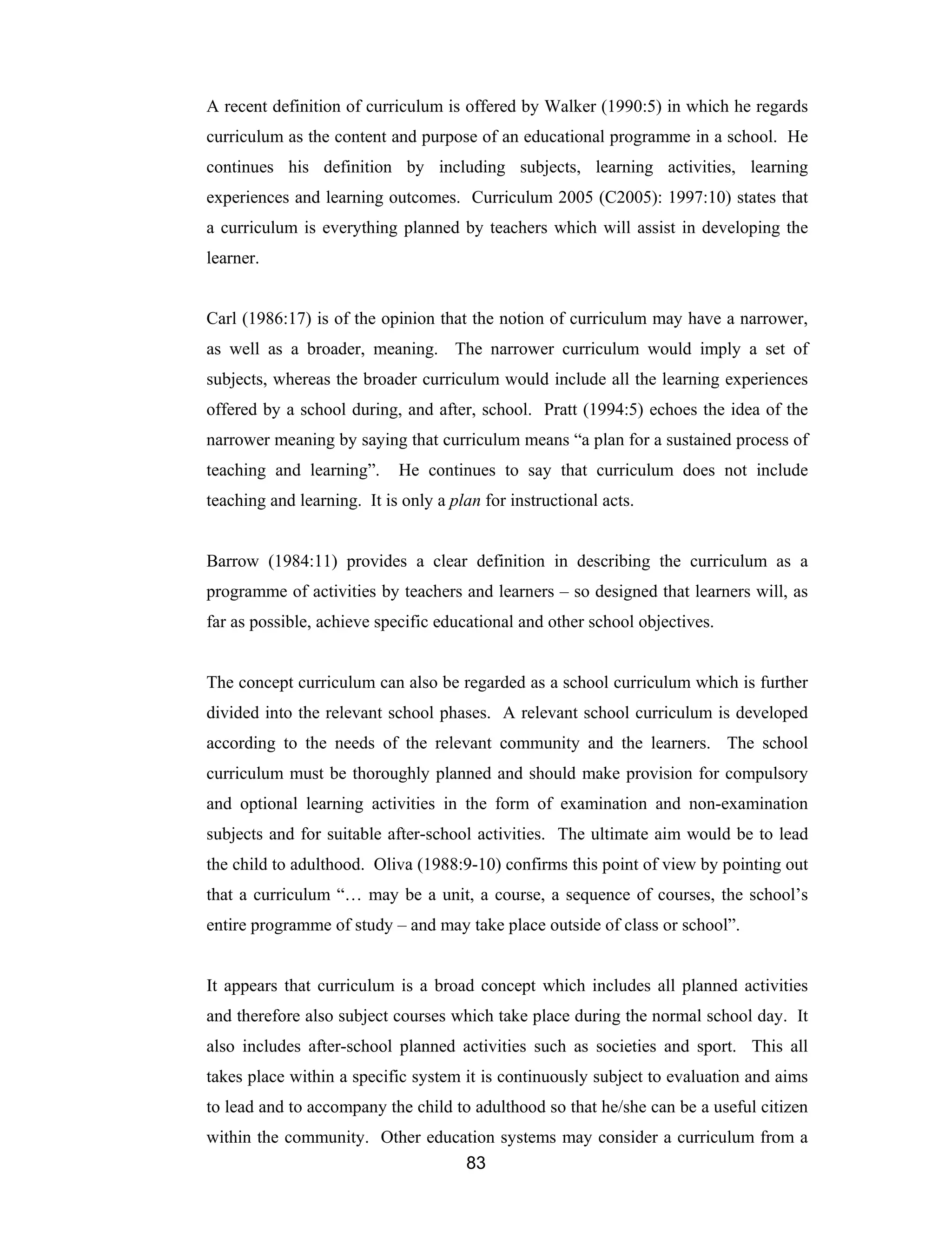 83
A recent definition of curriculum is offered by Walker (1990:5) in which he regards
curriculum as the content and purpose of an educational programme in a school. He
continues his definition by including subjects, learning activities, learning
experiences and learning outcomes. Curriculum 2005 (C2005): 1997:10) states that
a curriculum is everything planned by teachers which will assist in developing the
learner.
Carl (1986:17) is of the opinion that the notion of curriculum may have a narrower,
as well as a broader, meaning. The narrower curriculum would imply a set of
subjects, whereas the broader curriculum would include all the learning experiences
offered by a school during, and after, school. Pratt (1994:5) echoes the idea of the
narrower meaning by saying that curriculum means “a plan for a sustained process of
teaching and learning”. He continues to say that curriculum does not include
teaching and learning. It is only a plan for instructional acts.
Barrow (1984:11) provides a clear definition in describing the curriculum as a
programme of activities by teachers and learners – so designed that learners will, as
far as possible, achieve specific educational and other school objectives.
The concept curriculum can also be regarded as a school curriculum which is further
divided into the relevant school phases. A relevant school curriculum is developed
according to the needs of the relevant community and the learners. The school
curriculum must be thoroughly planned and should make provision for compulsory
and optional learning activities in the form of examination and non-examination
subjects and for suitable after-school activities. The ultimate aim would be to lead
the child to adulthood. Oliva (1988:9-10) confirms this point of view by pointing out
that a curriculum “… may be a unit, a course, a sequence of courses, the school’s
entire programme of study – and may take place outside of class or school”.
It appears that curriculum is a broad concept which includes all planned activities
and therefore also subject courses which take place during the normal school day. It
also includes after-school planned activities such as societies and sport. This all
takes place within a specific system it is continuously subject to evaluation and aims
to lead and to accompany the child to adulthood so that he/she can be a useful citizen
within the community. Other education systems may consider a curriculum from a
 