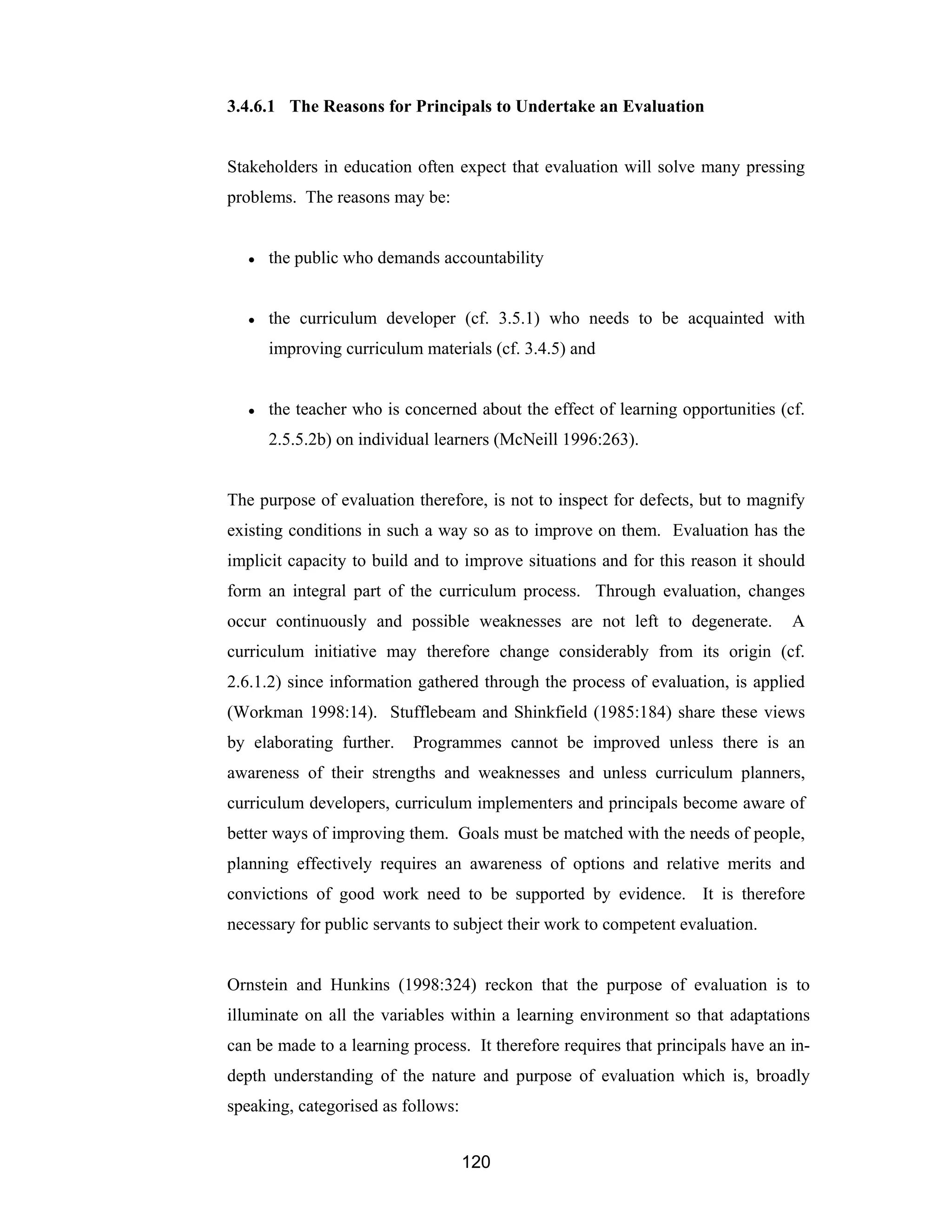 120
3.4.6.1 The Reasons for Principals to Undertake an Evaluation
Stakeholders in education often expect that evaluation will solve many pressing
problems. The reasons may be:
● the public who demands accountability
● the curriculum developer (cf. 3.5.1) who needs to be acquainted with
improving curriculum materials (cf. 3.4.5) and
● the teacher who is concerned about the effect of learning opportunities (cf.
2.5.5.2b) on individual learners (McNeill 1996:263).
The purpose of evaluation therefore, is not to inspect for defects, but to magnify
existing conditions in such a way so as to improve on them. Evaluation has the
implicit capacity to build and to improve situations and for this reason it should
form an integral part of the curriculum process. Through evaluation, changes
occur continuously and possible weaknesses are not left to degenerate. A
curriculum initiative may therefore change considerably from its origin (cf.
2.6.1.2) since information gathered through the process of evaluation, is applied
(Workman 1998:14). Stufflebeam and Shinkfield (1985:184) share these views
by elaborating further. Programmes cannot be improved unless there is an
awareness of their strengths and weaknesses and unless curriculum planners,
curriculum developers, curriculum implementers and principals become aware of
better ways of improving them. Goals must be matched with the needs of people,
planning effectively requires an awareness of options and relative merits and
convictions of good work need to be supported by evidence. It is therefore
necessary for public servants to subject their work to competent evaluation.
Ornstein and Hunkins (1998:324) reckon that the purpose of evaluation is to
illuminate on all the variables within a learning environment so that adaptations
can be made to a learning process. It therefore requires that principals have an in-
depth understanding of the nature and purpose of evaluation which is, broadly
speaking, categorised as follows:
 