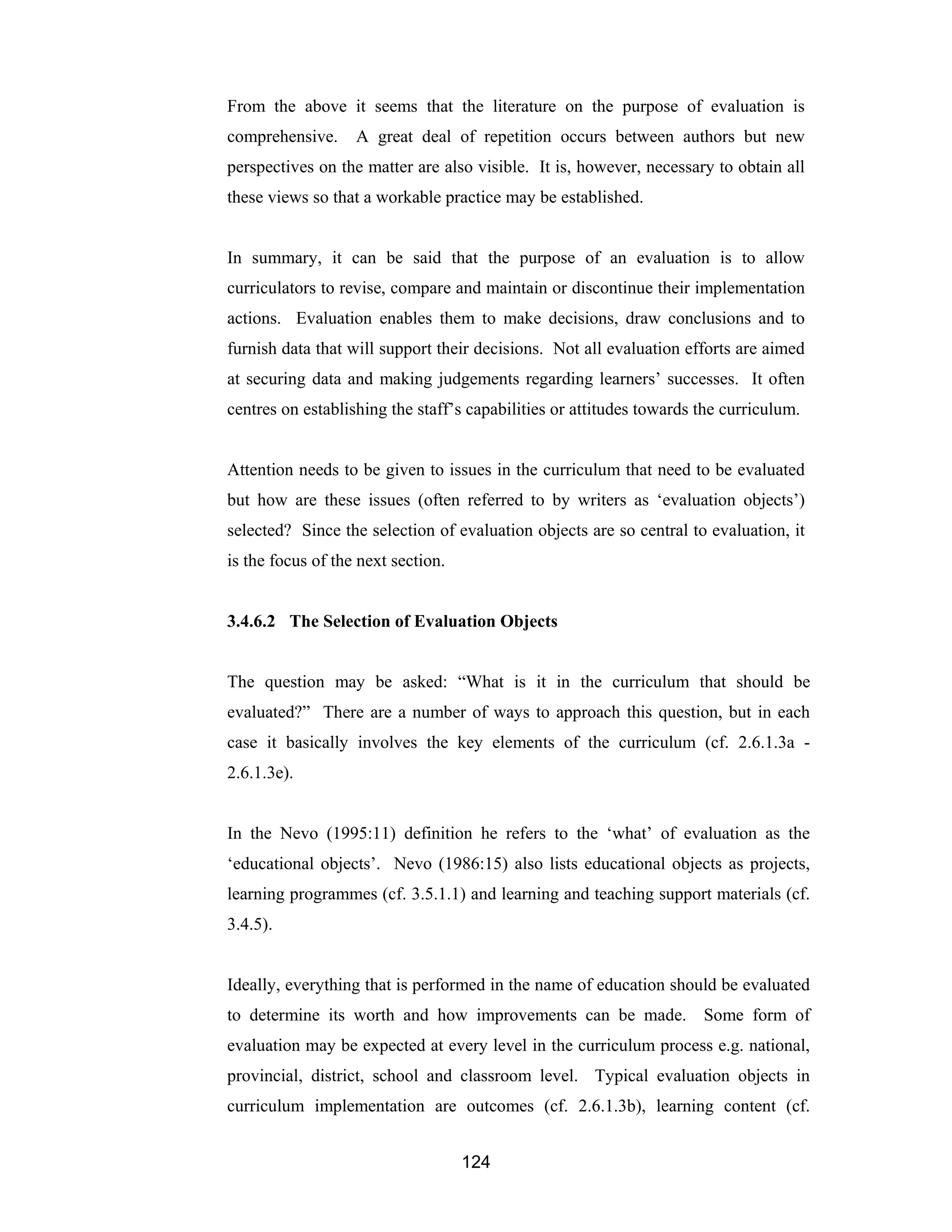 124
From the above it seems that the literature on the purpose of evaluation is
comprehensive. A great deal of repetition occurs between authors but new
perspectives on the matter are also visible. It is, however, necessary to obtain all
these views so that a workable practice may be established.
In summary, it can be said that the purpose of an evaluation is to allow
curriculators to revise, compare and maintain or discontinue their implementation
actions. Evaluation enables them to make decisions, draw conclusions and to
furnish data that will support their decisions. Not all evaluation efforts are aimed
at securing data and making judgements regarding learners’ successes. It often
centres on establishing the staff’s capabilities or attitudes towards the curriculum.
Attention needs to be given to issues in the curriculum that need to be evaluated
but how are these issues (often referred to by writers as ‘evaluation objects’)
selected? Since the selection of evaluation objects are so central to evaluation, it
is the focus of the next section.
3.4.6.2 The Selection of Evaluation Objects
The question may be asked: “What is it in the curriculum that should be
evaluated?” There are a number of ways to approach this question, but in each
case it basically involves the key elements of the curriculum (cf. 2.6.1.3a -
2.6.1.3e).
In the Nevo (1995:11) definition he refers to the ‘what’ of evaluation as the
‘educational objects’. Nevo (1986:15) also lists educational objects as projects,
learning programmes (cf. 3.5.1.1) and learning and teaching support materials (cf.
3.4.5).
Ideally, everything that is performed in the name of education should be evaluated
to determine its worth and how improvements can be made. Some form of
evaluation may be expected at every level in the curriculum process e.g. national,
provincial, district, school and classroom level. Typical evaluation objects in
curriculum implementation are outcomes (cf. 2.6.1.3b), learning content (cf.
 