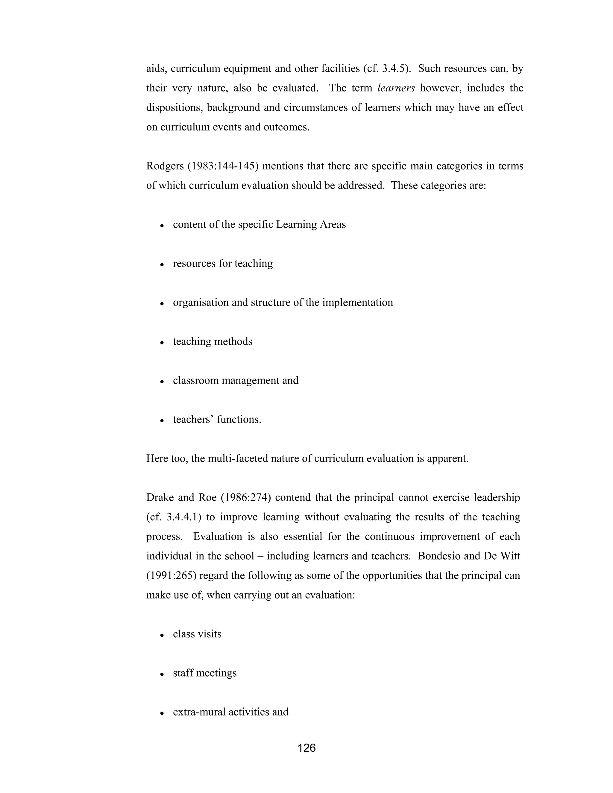 126
aids, curriculum equipment and other facilities (cf. 3.4.5). Such resources can, by
their very nature, also be evaluated. The term learners however, includes the
dispositions, background and circumstances of learners which may have an effect
on curriculum events and outcomes.
Rodgers (1983:144-145) mentions that there are specific main categories in terms
of which curriculum evaluation should be addressed. These categories are:
● content of the specific Learning Areas
● resources for teaching
● organisation and structure of the implementation
● teaching methods
● classroom management and
● teachers’ functions.
Here too, the multi-faceted nature of curriculum evaluation is apparent.
Drake and Roe (1986:274) contend that the principal cannot exercise leadership
(cf. 3.4.4.1) to improve learning without evaluating the results of the teaching
process. Evaluation is also essential for the continuous improvement of each
individual in the school – including learners and teachers. Bondesio and De Witt
(1991:265) regard the following as some of the opportunities that the principal can
make use of, when carrying out an evaluation:
● class visits
● staff meetings
● extra-mural activities and
 