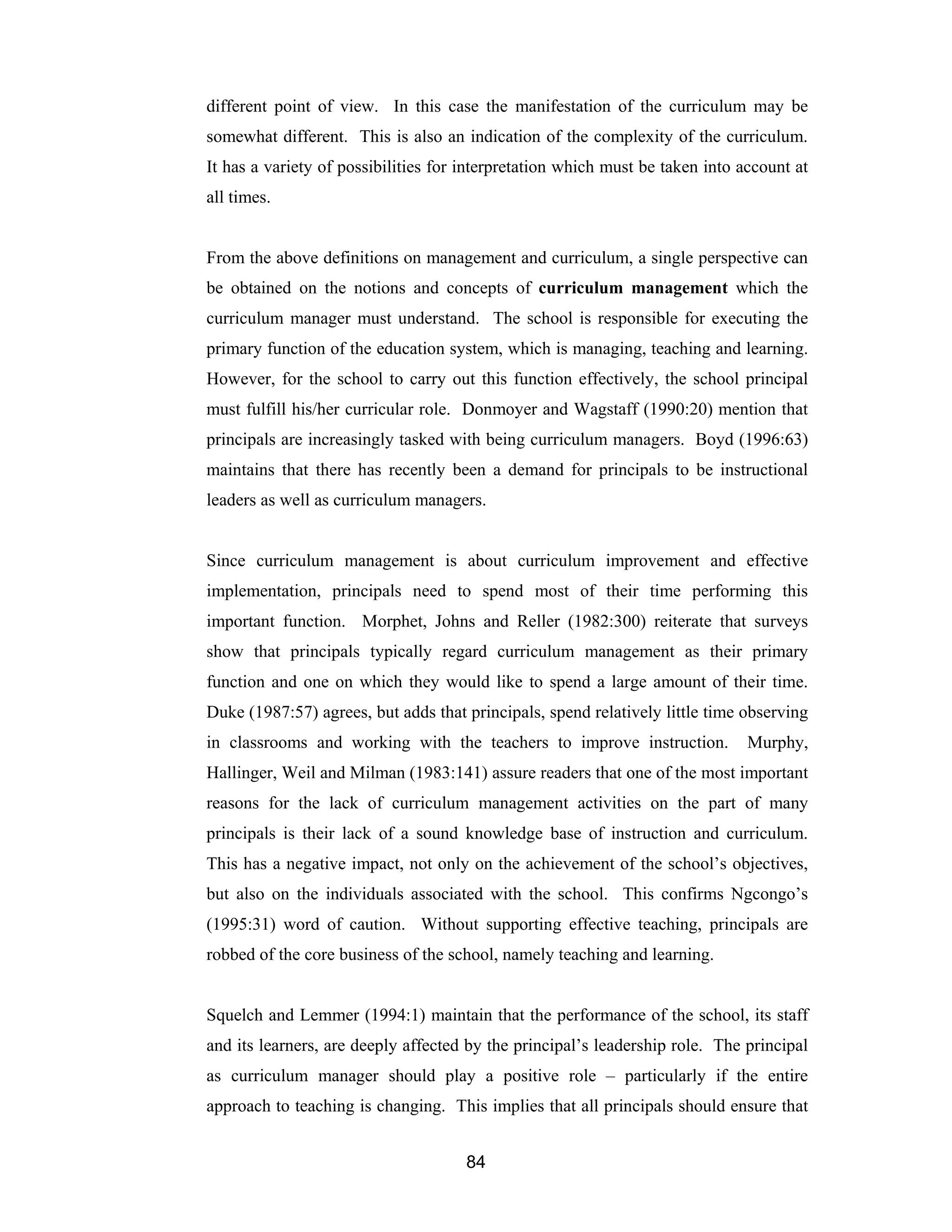 84
different point of view. In this case the manifestation of the curriculum may be
somewhat different. This is also an indication of the complexity of the curriculum.
It has a variety of possibilities for interpretation which must be taken into account at
all times.
From the above definitions on management and curriculum, a single perspective can
be obtained on the notions and concepts of curriculum management which the
curriculum manager must understand. The school is responsible for executing the
primary function of the education system, which is managing, teaching and learning.
However, for the school to carry out this function effectively, the school principal
must fulfill his/her curricular role. Donmoyer and Wagstaff (1990:20) mention that
principals are increasingly tasked with being curriculum managers. Boyd (1996:63)
maintains that there has recently been a demand for principals to be instructional
leaders as well as curriculum managers.
Since curriculum management is about curriculum improvement and effective
implementation, principals need to spend most of their time performing this
important function. Morphet, Johns and Reller (1982:300) reiterate that surveys
show that principals typically regard curriculum management as their primary
function and one on which they would like to spend a large amount of their time.
Duke (1987:57) agrees, but adds that principals, spend relatively little time observing
in classrooms and working with the teachers to improve instruction. Murphy,
Hallinger, Weil and Milman (1983:141) assure readers that one of the most important
reasons for the lack of curriculum management activities on the part of many
principals is their lack of a sound knowledge base of instruction and curriculum.
This has a negative impact, not only on the achievement of the school’s objectives,
but also on the individuals associated with the school. This confirms Ngcongo’s
(1995:31) word of caution. Without supporting effective teaching, principals are
robbed of the core business of the school, namely teaching and learning.
Squelch and Lemmer (1994:1) maintain that the performance of the school, its staff
and its learners, are deeply affected by the principal’s leadership role. The principal
as curriculum manager should play a positive role – particularly if the entire
approach to teaching is changing. This implies that all principals should ensure that
 