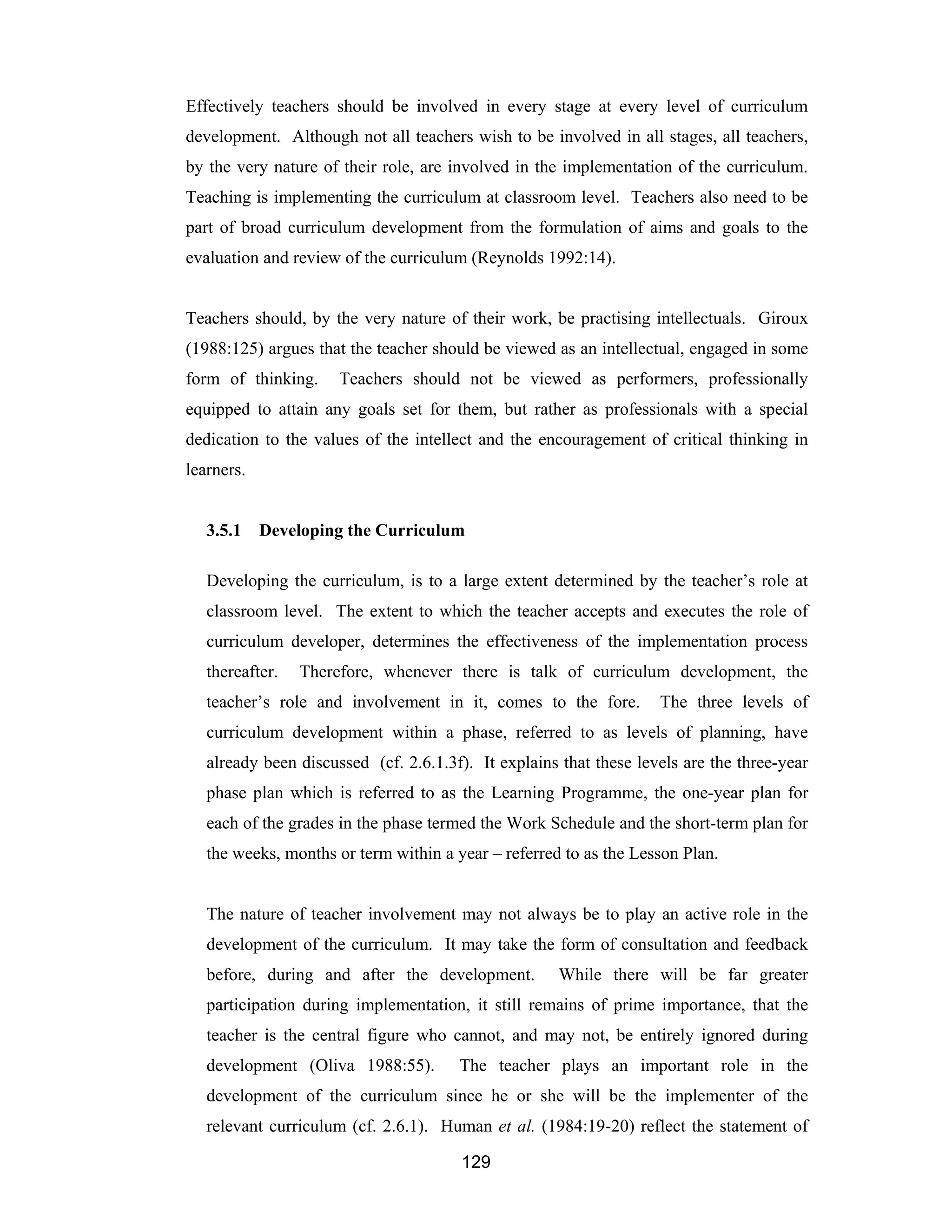 129
Effectively teachers should be involved in every stage at every level of curriculum
development. Although not all teachers wish to be involved in all stages, all teachers,
by the very nature of their role, are involved in the implementation of the curriculum.
Teaching is implementing the curriculum at classroom level. Teachers also need to be
part of broad curriculum development from the formulation of aims and goals to the
evaluation and review of the curriculum (Reynolds 1992:14).
Teachers should, by the very nature of their work, be practising intellectuals. Giroux
(1988:125) argues that the teacher should be viewed as an intellectual, engaged in some
form of thinking. Teachers should not be viewed as performers, professionally
equipped to attain any goals set for them, but rather as professionals with a special
dedication to the values of the intellect and the encouragement of critical thinking in
learners.
3.5.1 Developing the Curriculum
Developing the curriculum, is to a large extent determined by the teacher’s role at
classroom level. The extent to which the teacher accepts and executes the role of
curriculum developer, determines the effectiveness of the implementation process
thereafter. Therefore, whenever there is talk of curriculum development, the
teacher’s role and involvement in it, comes to the fore. The three levels of
curriculum development within a phase, referred to as levels of planning, have
already been discussed (cf. 2.6.1.3f). It explains that these levels are the three-year
phase plan which is referred to as the Learning Programme, the one-year plan for
each of the grades in the phase termed the Work Schedule and the short-term plan for
the weeks, months or term within a year – referred to as the Lesson Plan.
The nature of teacher involvement may not always be to play an active role in the
development of the curriculum. It may take the form of consultation and feedback
before, during and after the development. While there will be far greater
participation during implementation, it still remains of prime importance, that the
teacher is the central figure who cannot, and may not, be entirely ignored during
development (Oliva 1988:55). The teacher plays an important role in the
development of the curriculum since he or she will be the implementer of the
relevant curriculum (cf. 2.6.1). Human et al. (1984:19-20) reflect the statement of
 