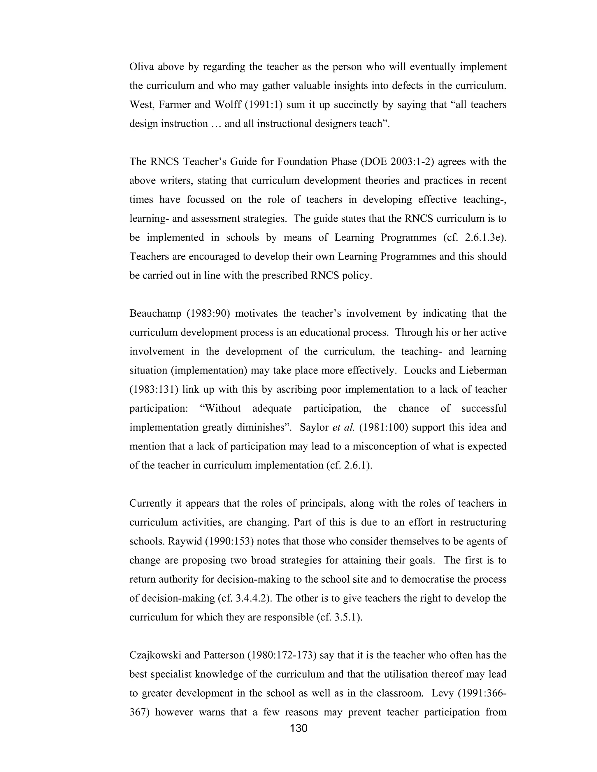 130
Oliva above by regarding the teacher as the person who will eventually implement
the curriculum and who may gather valuable insights into defects in the curriculum.
West, Farmer and Wolff (1991:1) sum it up succinctly by saying that “all teachers
design instruction … and all instructional designers teach”.
The RNCS Teacher’s Guide for Foundation Phase (DOE 2003:1-2) agrees with the
above writers, stating that curriculum development theories and practices in recent
times have focussed on the role of teachers in developing effective teaching-,
learning- and assessment strategies. The guide states that the RNCS curriculum is to
be implemented in schools by means of Learning Programmes (cf. 2.6.1.3e).
Teachers are encouraged to develop their own Learning Programmes and this should
be carried out in line with the prescribed RNCS policy.
Beauchamp (1983:90) motivates the teacher’s involvement by indicating that the
curriculum development process is an educational process. Through his or her active
involvement in the development of the curriculum, the teaching- and learning
situation (implementation) may take place more effectively. Loucks and Lieberman
(1983:131) link up with this by ascribing poor implementation to a lack of teacher
participation: “Without adequate participation, the chance of successful
implementation greatly diminishes”. Saylor et al. (1981:100) support this idea and
mention that a lack of participation may lead to a misconception of what is expected
of the teacher in curriculum implementation (cf. 2.6.1).
Currently it appears that the roles of principals, along with the roles of teachers in
curriculum activities, are changing. Part of this is due to an effort in restructuring
schools. Raywid (1990:153) notes that those who consider themselves to be agents of
change are proposing two broad strategies for attaining their goals. The first is to
return authority for decision-making to the school site and to democratise the process
of decision-making (cf. 3.4.4.2). The other is to give teachers the right to develop the
curriculum for which they are responsible (cf. 3.5.1).
Czajkowski and Patterson (1980:172-173) say that it is the teacher who often has the
best specialist knowledge of the curriculum and that the utilisation thereof may lead
to greater development in the school as well as in the classroom. Levy (1991:366-
367) however warns that a few reasons may prevent teacher participation from
 