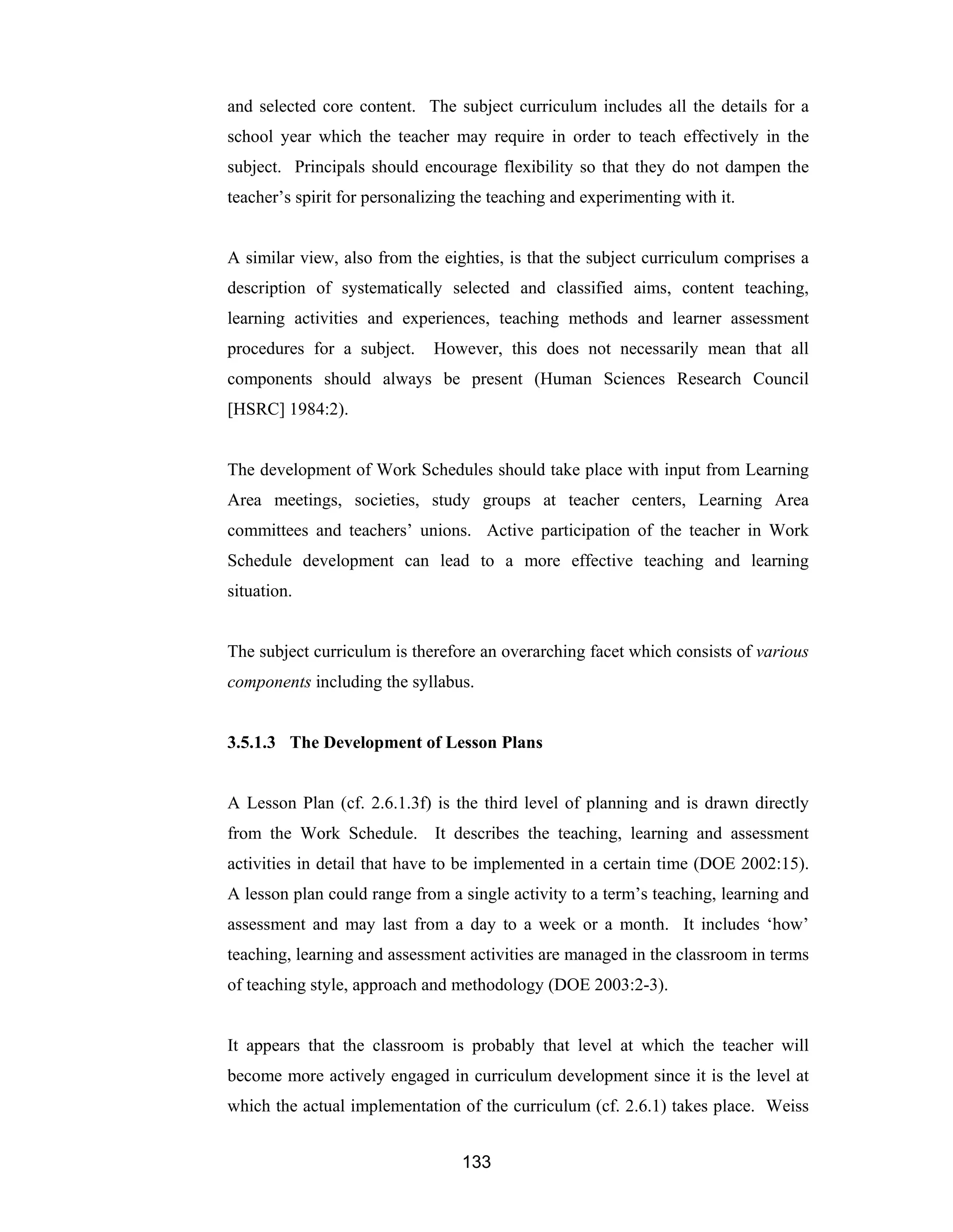 133
and selected core content. The subject curriculum includes all the details for a
school year which the teacher may require in order to teach effectively in the
subject. Principals should encourage flexibility so that they do not dampen the
teacher’s spirit for personalizing the teaching and experimenting with it.
A similar view, also from the eighties, is that the subject curriculum comprises a
description of systematically selected and classified aims, content teaching,
learning activities and experiences, teaching methods and learner assessment
procedures for a subject. However, this does not necessarily mean that all
components should always be present (Human Sciences Research Council
[HSRC] 1984:2).
The development of Work Schedules should take place with input from Learning
Area meetings, societies, study groups at teacher centers, Learning Area
committees and teachers’ unions. Active participation of the teacher in Work
Schedule development can lead to a more effective teaching and learning
situation.
The subject curriculum is therefore an overarching facet which consists of various
components including the syllabus.
3.5.1.3 The Development of Lesson Plans
A Lesson Plan (cf. 2.6.1.3f) is the third level of planning and is drawn directly
from the Work Schedule. It describes the teaching, learning and assessment
activities in detail that have to be implemented in a certain time (DOE 2002:15).
A lesson plan could range from a single activity to a term’s teaching, learning and
assessment and may last from a day to a week or a month. It includes ‘how’
teaching, learning and assessment activities are managed in the classroom in terms
of teaching style, approach and methodology (DOE 2003:2-3).
It appears that the classroom is probably that level at which the teacher will
become more actively engaged in curriculum development since it is the level at
which the actual implementation of the curriculum (cf. 2.6.1) takes place. Weiss
 