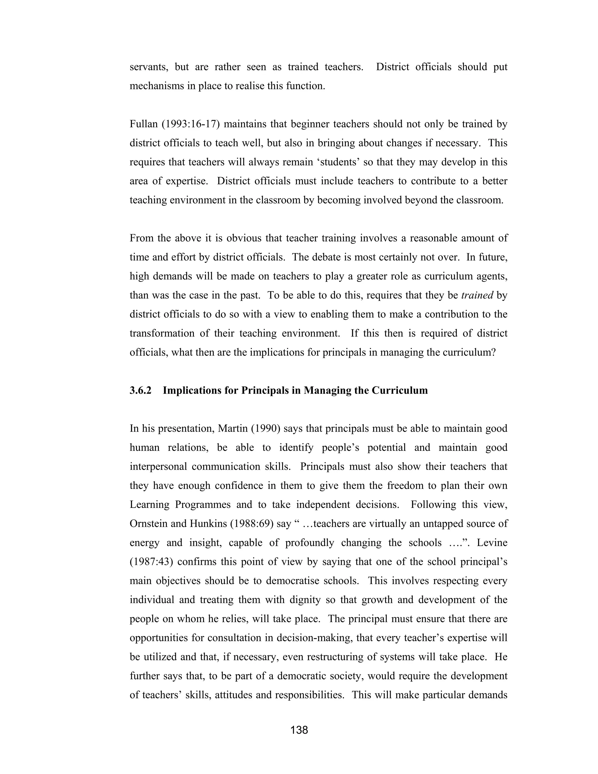 138
servants, but are rather seen as trained teachers. District officials should put
mechanisms in place to realise this function.
Fullan (1993:16-17) maintains that beginner teachers should not only be trained by
district officials to teach well, but also in bringing about changes if necessary. This
requires that teachers will always remain ‘students’ so that they may develop in this
area of expertise. District officials must include teachers to contribute to a better
teaching environment in the classroom by becoming involved beyond the classroom.
From the above it is obvious that teacher training involves a reasonable amount of
time and effort by district officials. The debate is most certainly not over. In future,
high demands will be made on teachers to play a greater role as curriculum agents,
than was the case in the past. To be able to do this, requires that they be trained by
district officials to do so with a view to enabling them to make a contribution to the
transformation of their teaching environment. If this then is required of district
officials, what then are the implications for principals in managing the curriculum?
3.6.2 Implications for Principals in Managing the Curriculum
In his presentation, Martin (1990) says that principals must be able to maintain good
human relations, be able to identify people’s potential and maintain good
interpersonal communication skills. Principals must also show their teachers that
they have enough confidence in them to give them the freedom to plan their own
Learning Programmes and to take independent decisions. Following this view,
Ornstein and Hunkins (1988:69) say “ …teachers are virtually an untapped source of
energy and insight, capable of profoundly changing the schools ….”. Levine
(1987:43) confirms this point of view by saying that one of the school principal’s
main objectives should be to democratise schools. This involves respecting every
individual and treating them with dignity so that growth and development of the
people on whom he relies, will take place. The principal must ensure that there are
opportunities for consultation in decision-making, that every teacher’s expertise will
be utilized and that, if necessary, even restructuring of systems will take place. He
further says that, to be part of a democratic society, would require the development
of teachers’ skills, attitudes and responsibilities. This will make particular demands
 