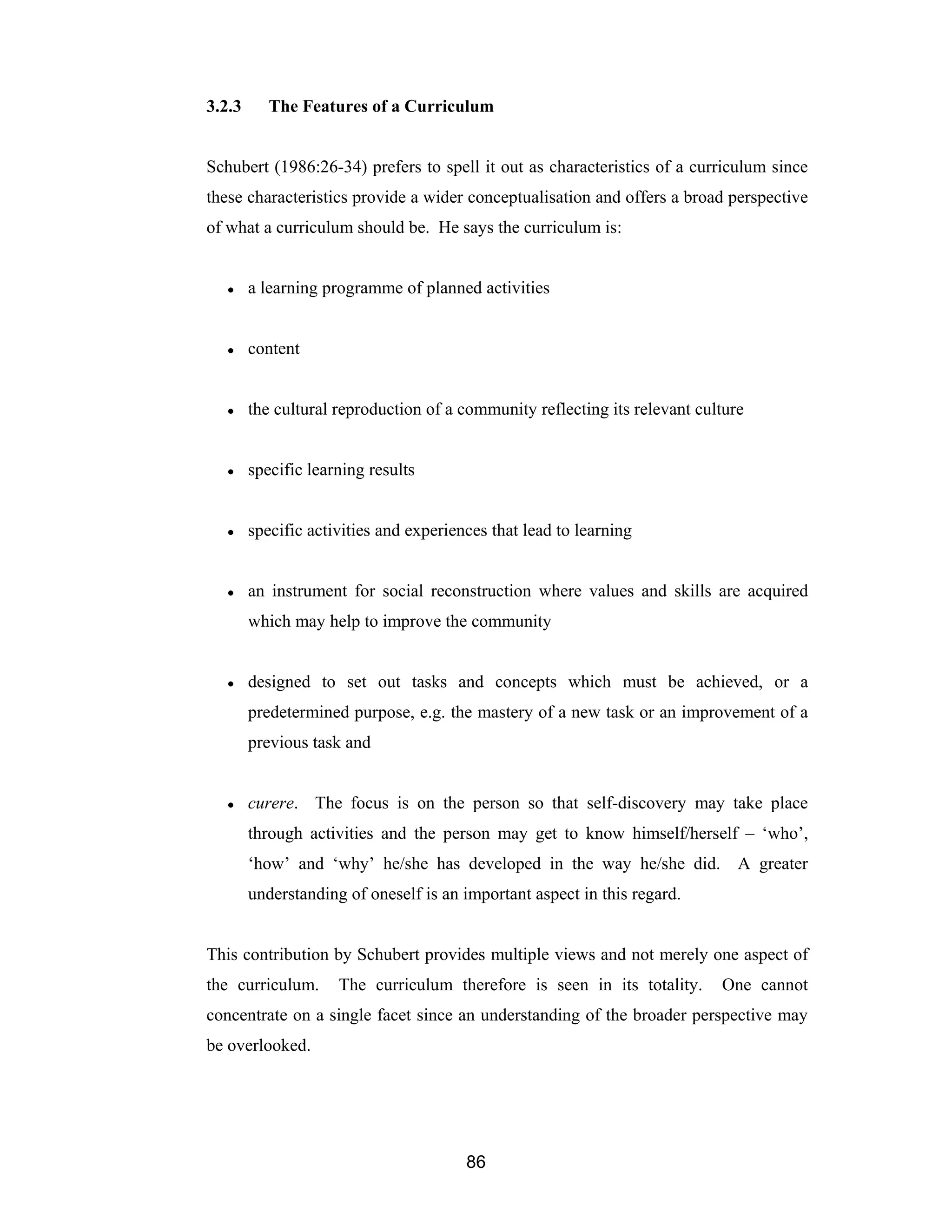 86
3.2.3 The Features of a Curriculum
Schubert (1986:26-34) prefers to spell it out as characteristics of a curriculum since
these characteristics provide a wider conceptualisation and offers a broad perspective
of what a curriculum should be. He says the curriculum is:
● a learning programme of planned activities
● content
● the cultural reproduction of a community reflecting its relevant culture
● specific learning results
● specific activities and experiences that lead to learning
● an instrument for social reconstruction where values and skills are acquired
which may help to improve the community
● designed to set out tasks and concepts which must be achieved, or a
predetermined purpose, e.g. the mastery of a new task or an improvement of a
previous task and
● curere. The focus is on the person so that self-discovery may take place
through activities and the person may get to know himself/herself – ‘who’,
‘how’ and ‘why’ he/she has developed in the way he/she did. A greater
understanding of oneself is an important aspect in this regard.
This contribution by Schubert provides multiple views and not merely one aspect of
the curriculum. The curriculum therefore is seen in its totality. One cannot
concentrate on a single facet since an understanding of the broader perspective may
be overlooked.
 