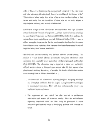 90
order of things. For the reformer has enemies in all who profit by the older order,
and only lukewarm defenders in all those who would profit by the new order”.
This tepidness arises partly from a fear of the critics who have policy in their
favour and partly from the scepticism of those who do not truly believe in
anything new until they have actually experienced it.
Renewal or change is often unsuccessful because teachers lose sight of certain
critical factors and views on development. A critical factor for successful change
is, according to Czajkowski and Patterson (1980:160), the level of readiness for
such a change on the part of those involved. Gultig and Stielau (2002:11) seem to
offer a suggestion by saying that the first step in dealing intelligently with change
is to reflect upon the past to see how it shapes thoughts and practices which result
in people being ‘blind’ to new possibilities.
Principals and teachers normally have different attitudes towards change. The
manner in which district officials disseminate curriculum information often
determines how acceptable a new curriculum will be for principals and teachers
(Pratt 1980:427). The information may be perceived in many ways and district
officials as the trainers in this curriculum should take this into account when
planning their training. The variety of attitudes that district officials have to deal
with, are categorised as follows (Pratt 1980: 427):
● The enthusiasts are characterised by being energetic, accepting challenges
and having high ambitions. They are adapted to progress and will participate
in meaningful innovation. They will also enthusiastically receive and
implement a new curriculum.
● The supporters are less radical, but also involved in professional
associations and aspects of in-service training. They are well-informed
regarding curriculum issues and may easily be persuaded to accept
innovation provided the design is thoroughly planned, well-founded and
tested.
 