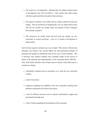 91
● The acquiescers are purposeful. Although they also adapt to improvement
or development, they will not initiate it. They usually only make contact
with their equals and follow the path of least resistance.
● The laggards maintain a low profile and are usually sceptical towards any
change. They are inclined to act dogmatically, are very rigid in their actions
and will not consider any change unless the majority of their colleagues
have already accepted it.
● The antagonists are usually loners and will resist any change, any new
curriculum or revised curriculum – even if it is aimed at development or
improvement.
Each of these respective attitudes may vary in depth. When district officials train
principals and teachers, they should address the abovementioned attitudes of
principals and teachers by identifying some of the causes of these attitudes. This
is necessary since negative attitudes may eventually impact on the success or
failure of the planning and implementation of the curriculum (Pratt 1980:426 –
432). Pratt further identifies some of these causes or factors which often lead to a
resistance to change:
● vulnerability resulting from an uncertainty as to what the new curriculum
contains
● a lack of motivation
● scepticism regarding the credibility of the new curriculum resulting from
problems experienced in the above four factors
● a lack of sufficient resources such as material, administrative support and
specialised knowledge and
● a lack of clarity regarding the development of the curriculum.
 
