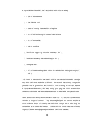 92
Czajkowski and Patterson (1980:160) render their views as being:
● a fear of the unknown
● a fear for new ideas
● a sense of security for that which is in place
● a lack of self-knowledge in terms of own abilities
● a lack of motivation
● a fear of criticism
● insufficient support by education leaders (cf. 3.4.3)
● indistinct and faulty teacher training (cf. 3.3.2)
● ambiguity and
● a lack of understanding of the nature and extent of the envisaged change (cf.
2.6.1.2).
The causes of resistance do not always lie with teachers as consumers, although
they must often bear the brunt for failures. The reasons for resisting change can
probably not be generalised, but contain a clear warning by the two writers
Czajkowski and Patterson (1980:160), stating quite aptly that failure is most often
attributed to teachers, not innovators and success to innovators, rarely to teachers.
Hord, Rutherford, Huling-Austin and Hall (1987:31 – 32) however, refer to these
attitudes as ‘stages of concern’. They state that principals and teachers may be at
seven different levels of adapting to curriculum change and a level may be
determined by a teacher her/himself. District officials should take note of these
stages of concern when preparing teachers for curriculum renewal:
 