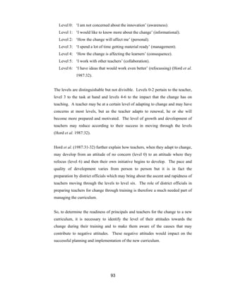 93
Level 0: ‘I am not concerned about the innovation’ (awareness).
Level 1: ‘I would like to know more about the change’ (informational).
Level 2: ‘How the change will affect me’ (personal).
Level 3: ‘I spend a lot of time getting material ready’ (management).
Level 4: ‘How the change is affecting the learners’ (consequence).
Level 5: ‘I work with other teachers’ (collaboration).
Level 6: ‘I have ideas that would work even better’ (refocussing) (Hord et al.
1987:32).
The levels are distinguishable but not divisible. Levels 0-2 pertain to the teacher,
level 3 to the task at hand and levels 4-6 to the impact that the change has on
teaching. A teacher may be at a certain level of adapting to change and may have
concerns at most levels, but as the teacher adapts to renewal, he or she will
become more prepared and motivated. The level of growth and development of
teachers may reduce according to their success in moving through the levels
(Hord et al. 1987:32).
Hord et al. (1987:31-32) further explain how teachers, when they adapt to change,
may develop from an attitude of no concern (level 0) to an attitude where they
refocus (level 6) and then their own initiative begins to develop. The pace and
quality of development varies from person to person but it is in fact the
preparation by district officials which may bring about the ascent and rapidness of
teachers moving through the levels to level six. The role of district officials in
preparing teachers for change through training is therefore a much needed part of
managing the curriculum.
So, to determine the readiness of principals and teachers for the change to a new
curriculum, it is necessary to identify the level of their attitudes towards the
change during their training and to make them aware of the causes that may
contribute to negative attitudes. These negative attitudes would impact on the
successful planning and implementation of the new curriculum.
 