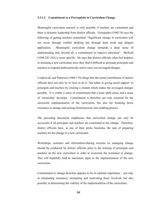 94
3.3.1.2 Commitment as a Prerequisite to Curriculum Change
Meaningful curriculum renewal is only possible if teachers are committed and
there is dynamic leadership from district officials. Georgiades (1980:74) says the
following of getting teachers committed: “Significant change in curriculum will
not occur through wishful thinking but through hard work and diligent
application. Meaningful curriculum change demands a deep sense of
understanding and, beyond all, a commitment to improve education”. McNeill
(1996:241-242) is more specific. He says that district officials often feel helpless
in initiating a new curriculum since they find it difficult to persuade principals and
teachers to respond enthusiastically and to carry out envisaged changes.
Czajkowski and Patterson (1980:174) allege that the actual contribution of district
officials does not only lie in ‘how to do it’, but rather in giving moral support to
principals and teachers by creating a climate which makes the envisaged changes
possible. It is within a sense of commitment that a team spirit arises and a sense
of ‘ownership’ develops. Commitment is therefore not only essential for the
successful implementation of the curriculum, but also for breaking down
resistance to change and turning limited powers into enabling powers.
The preceding discussion emphasises that curriculum change can only be
successful if all principals and teachers are committed to the change. Therefore,
district officials have, as one of their prime functions, the task of preparing
teachers for the change to a new curriculum.
Workshops, seminars and information-sharing sessions on managing change
should be conducted by district officials prior to the training of principals and
teachers on the new curriculum in order to overcome the resistance to change.
This will hopefully lead to maximum input in the implementation of the new
curriculum.
Commitment to change therefore appears to be of cardinal importance – not only
in eliminating resistance, orientating and motivating those involved, but also
possibly in determining the viability of the implementation of the curriculum.
 