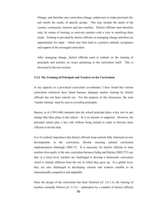 95
Change, and therefore also curriculum change, endeavours to make provision for,
and satisfy the needs, of specific groups. This may include the needs of the
country, community, learners and also teachers. District officials must therefore
seek, by means of training, to motivate teachers with a view to satisfying these
needs. Training is provided by district officials on managing change and there are
opportunities for input – which may later lead to a positive attitude, acceptance
and support of the envisaged curriculum.
After managing change, district officials need to embark on the training of
principals and teachers on issues pertaining to the curriculum itself. This is
discussed in the next section.
3.3.2 The Training of Principals and Teachers in the Curriculum
In my capacity as a provincial curriculum co-ordinator, I have found that various
curriculum initiatives have failed because adequate teacher training by district
officials has not been carried out. For the purpose of this discussion, the term
‘teacher training’ must be seen as including principals.
Basson, et al (1991:646) maintain that the school principal plays a key role in any
change that takes place in the school – be it as initiator or supporter. However, the
principal cannot play a key role without being trained in order to become more
efficient in his/her task.
It is of cardinal importance that district officials keep schools fully informed on new
developments in the curriculum, thereby ensuring optimal curriculum
implementation (Hattingh 1989:17). It is necessary for district officials to train
teachers thoroughly in the new curriculum because Gultig and Stielau (2002:372) say
that, at a local level, teachers are challenged to develop a democratic curriculum
which is entirely different from the one in which they grew up. At a global level,
they are also challenged in developing citizens and workers suitable to be
internationally competitive and adaptable.
Once the design of the curriculum has been finalised (cf. 2.6.1.3), the training of
teachers normally follows (cf. 3.3.2) – undertaken by a number of district officials
 