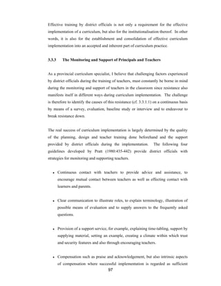 97
Effective training by district officials is not only a requirement for the effective
implementation of a curriculum, but also for the institutionalisation thereof. In other
words, it is also for the establishment and consolidation of effective curriculum
implementation into an accepted and inherent part of curriculum practice.
3.3.3 The Monitoring and Support of Principals and Teachers
As a provincial curriculum specialist, I believe that challenging factors experienced
by district officials during the training of teachers, must constantly be borne in mind
during the monitoring and support of teachers in the classroom since resistance also
manifests itself in different ways during curriculum implementation. The challenge
is therefore to identify the causes of this resistance (cf. 3.3.1.1) on a continuous basis
by means of a survey, evaluation, baseline study or interview and to endeavour to
break resistance down.
The real success of curriculum implementation is largely determined by the quality
of the planning, design and teacher training done beforehand and the support
provided by district officials during the implementation. The following four
guidelines developed by Pratt (1980:435-442) provide district officials with
strategies for monitoring and supporting teachers.
● Continuous contact with teachers to provide advice and assistance, to
encourage mutual contact between teachers as well as effecting contact with
learners and parents.
● Clear communication to illustrate roles, to explain terminology, illustration of
possible means of evaluation and to supply answers to the frequently asked
questions.
● Provision of a support service, for example, explaining time-tabling, support by
supplying material, setting an example, creating a climate within which trust
and security features and also through encouraging teachers.
● Compensation such as praise and acknowledgement, but also intrinsic aspects
of compensation where successful implementation is regarded as sufficient
 