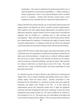 98
compensation. This creates an opportunity for professional growth by way of
improved perspectives and increased responsibilities. A further advantage of
intrinsic compensation is that it is the actual development which is rewarded
and not its symptoms. Teachers often find their rewards merely in their
acceptance of a new curriculum and not so much in the implementation of it.
Jordaan (1989:386-391) mentions that the way in which district officials monitor and
support teachers will ultimately pay off for successful curriculum implementation.
They should not only offer support during implementation, but problems must be
addressed continuously, practice-oriented in-service training must be provided and
supporters must be available on a continuous basis to offer assistance and
encouragement. Many curriculum initiatives have failed because district officials
have underestimated the importance of monitoring and support of teachers during
curriculum implementation. It is dangerous to take the view that the most important
work has been done once the teacher training by district officials has been finalised.
Lagana (1989:53-55) puts it clearly that managers must realise that teachers are able
to determine their own requirements for professional development and that they are
able to grow in this development – if scope to do so, is allowed. Sufficient support,
time and scope by district officials must therefore be allowed for this purpose.
Access to resources to stimulate development, must also be created. There must also
be a climate in which there are shared values in terms of the vision. The school
could then have a corps of informed teachers who accept responsibility for what
takes place in the school.
It is therefore necessary for district officials to plan effectively for monitoring and
support with a view to identify facilitating and inhibiting factors and to follow a
suitable strategy which will ensure success. Dynamic curriculation is often
determined by the achievability of a curriculum in practice and in this regard the
monitoring and support come strongly to the fore. It is also during the
implementation process that empowered teachers have to apply the appropriate
curriculum skills like developing the three levels of planning, to ensure the correct
interpretation and coverage of policy (cf. 3.4.2) and to include the key elements of
the curriculum (cf. 2.6.1.3). The success may very much depend on the degree and
level of teacher training by district officials. If this section provided the information
 