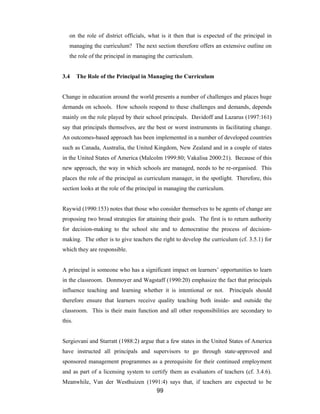 99
on the role of district officials, what is it then that is expected of the principal in
managing the curriculum? The next section therefore offers an extensive outline on
the role of the principal in managing the curriculum.
3.4 The Role of the Principal in Managing the Curriculum
Change in education around the world presents a number of challenges and places huge
demands on schools. How schools respond to these challenges and demands, depends
mainly on the role played by their school principals. Davidoff and Lazarus (1997:161)
say that principals themselves, are the best or worst instruments in facilitating change.
An outcomes-based approach has been implemented in a number of developed countries
such as Canada, Australia, the United Kingdom, New Zealand and in a couple of states
in the United States of America (Malcolm 1999:80; Vakalisa 2000:21). Because of this
new approach, the way in which schools are managed, needs to be re-organised. This
places the role of the principal as curriculum manager, in the spotlight. Therefore, this
section looks at the role of the principal in managing the curriculum.
Raywid (1990:153) notes that those who consider themselves to be agents of change are
proposing two broad strategies for attaining their goals. The first is to return authority
for decision-making to the school site and to democratise the process of decision-
making. The other is to give teachers the right to develop the curriculum (cf. 3.5.1) for
which they are responsible.
A principal is someone who has a significant impact on learners’ opportunities to learn
in the classroom. Donmoyer and Wagstaff (1990:20) emphasize the fact that principals
influence teaching and learning whether it is intentional or not. Principals should
therefore ensure that learners receive quality teaching both inside- and outside the
classroom. This is their main function and all other responsibilities are secondary to
this.
Sergiovani and Starratt (1988:2) argue that a few states in the United States of America
have instructed all principals and supervisors to go through state-approved and
sponsored management programmes as a prerequisite for their continued employment
and as part of a licensing system to certify them as evaluators of teachers (cf. 3.4.6).
Meanwhile, Van der Westhuizen (1991:4) says that, if teachers are expected to be
 