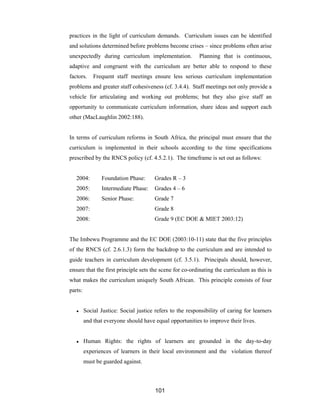 101
practices in the light of curriculum demands. Curriculum issues can be identified
and solutions determined before problems become crises – since problems often arise
unexpectedly during curriculum implementation. Planning that is continuous,
adaptive and congruent with the curriculum are better able to respond to these
factors. Frequent staff meetings ensure less serious curriculum implementation
problems and greater staff cohesiveness (cf. 3.4.4). Staff meetings not only provide a
vehicle for articulating and working out problems; but they also give staff an
opportunity to communicate curriculum information, share ideas and support each
other (MacLaughlin 2002:188).
In terms of curriculum reforms in South Africa, the principal must ensure that the
curriculum is implemented in their schools according to the time specifications
prescribed by the RNCS policy (cf. 4.5.2.1). The timeframe is set out as follows:
2004: Foundation Phase: Grades R – 3
2005: Intermediate Phase: Grades 4 – 6
2006: Senior Phase: Grade 7
2007: Grade 8
2008: Grade 9 (EC DOE & MIET 2003:12)
The Imbewu Programme and the EC DOE (2003:10-11) state that the five principles
of the RNCS (cf. 2.6.1.3) form the backdrop to the curriculum and are intended to
guide teachers in curriculum development (cf. 3.5.1). Principals should, however,
ensure that the first principle sets the scene for co-ordinating the curriculum as this is
what makes the curriculum uniquely South African. This principle consists of four
parts:
● Social Justice: Social justice refers to the responsibility of caring for learners
and that everyone should have equal opportunities to improve their lives.
● Human Rights: the rights of learners are grounded in the day-to-day
experiences of learners in their local environment and the violation thereof
must be guarded against.
 