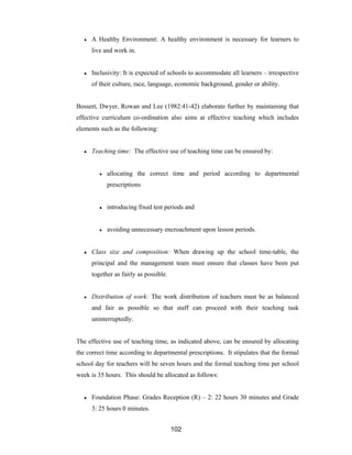 102
● A Healthy Environment: A healthy environment is necessary for learners to
live and work in.
● Inclusivity: It is expected of schools to accommodate all learners – irrespective
of their culture, race, language, economic background, gender or ability.
Bossert, Dwyer, Rowan and Lee (1982:41-42) elaborate further by maintaining that
effective curriculum co-ordination also aims at effective teaching which includes
elements such as the following:
● Teaching time: The effective use of teaching time can be ensured by:
● allocating the correct time and period according to departmental
prescriptions
● introducing fixed test periods and
● avoiding unnecessary encroachment upon lesson periods.
● Class size and composition: When drawing up the school time-table, the
principal and the management team must ensure that classes have been put
together as fairly as possible.
● Distribution of work: The work distribution of teachers must be as balanced
and fair as possible so that staff can proceed with their teaching task
uninterruptedly.
The effective use of teaching time, as indicated above, can be ensured by allocating
the correct time according to departmental prescriptions. It stipulates that the formal
school day for teachers will be seven hours and the formal teaching time per school
week is 35 hours. This should be allocated as follows:
● Foundation Phase: Grades Reception (R) – 2: 22 hours 30 minutes and Grade
3: 25 hours 0 minutes.
 