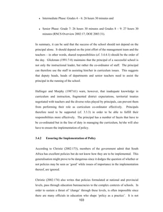 103
● Intermediate Phase: Grades 4 – 6: 26 hours 30 minutes and
● Senior Phase: Grade 7: 26 hours 30 minutes and Grades 8 – 9: 27 hours 30
minutes (RNCS Overview 2002:17; DOE 2003:31).
In summary, it can be said that the success of the school should not depend on the
principal alone. It should depend on the joint effort of the management team and the
teachers – in other words, shared responsibilities (cf. 3.4.4.1) should be the order of
the day. Glickman (1991:7-8) maintains that the principal of a successful school is
not only the instructional leader, but rather the co-ordinator of staff. The principal
can therefore use the staff in assisting him/her in curriculum issues. This suggests
that deputy heads, heads of departments and senior teachers need to assist the
principal in the running of the school.
Hallinger and Murphy (1987:61) warn, however, that inadequate knowledge in
curriculum and instruction, fragmented district expectations, territorial treaties
negotiated with teachers and the diverse roles played by principals, can prevent them
from performing their role as curriculum co-ordinator effectively. Principals
therefore need to be supported (cf. 3.3.3) in order to be able to fulfill their
responsibilities more effectively. The principal has a number of facets that have to
be co-ordinated but in the line of duty in managing the curriculum, he/she will also
have to ensure the implementation of policy.
3.4.2 Ensuring the Implementation of Policy
According to Christie (2002:173), members of the government admit that South
Africa has excellent policies but do not know how they are to be implemented. This
generalisation might prove to be dangerous since it dodges the question of whether or
not policies may be seen as ‘good’ while issues of importance in the implementation
thereof, are ignored.
Christie (2002:174) also writes that policies formulated at national and provincial
levels, pass through education bureaucracies to the complex contexts of schools. In
order to sustain a thrust of ‘change’ through these levels, is often impossible since
there are many officials in education who shape ‘policy as a practice’. It is not
 