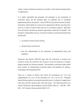 104
simply a matter of planning for policies to be able to reach schools through cohorts
of implementers.
It is highly improbable that principals will participate in the formulation of
curriculum policy but the principal plays an important role in translating
departmental policies into practice. Carson (1984:19) says that the function of policy
formulation should ideally be carried out by departmental officials since they have
access to a variety of sources which may act in a consultative capacity. Specialists
from universities and other government organizations could also be included. The
principal’s responsibility however, will only be limited to ensuring that both he/she
and the staff:
● are familiar with the content of policy
● interpret policy correctly and
● base the implementation of the curriculum on departmental policy and
guidelines.
Sergiovani and Starratt (1988:263) agree that the curriculum is designed and
produced outside the classroom and developed inside the classroom as teachers
prepare materials for classroom teaching. The principal as curriculum leader should
assist teachers in contextualising curriculum policy and guidelines by altering-,
rearranging- and reinterpreting them.
There are a number of policies that inform the development (cf. 3.5.1) and
implementation (cf. 2.6.1.) of the curriculum (cf. 2.6.1.1 & 2.6.1.3). Principals
should find these policies an essential and useful source of reference to support them
when they and their teachers plan, teach and assess. The following policies are
relevant (Education Labour Relations Council [ELRC] 2003:A2 – A98, B2 – B70,
H42 – H53; Teacher’s Resource Book 2004:15-17):
 
